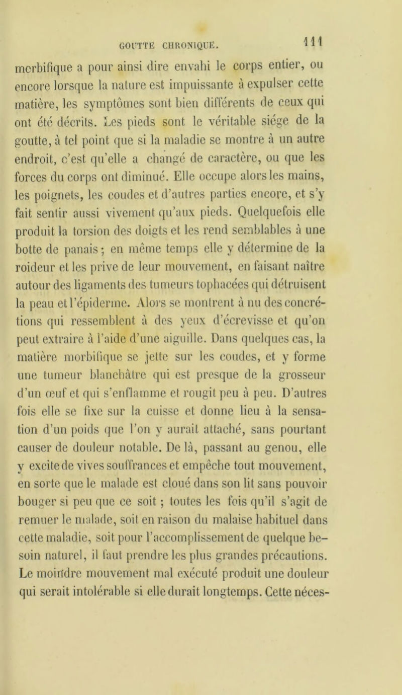 GOUTTE CHRONIQUE. 1 1 1 morbifique a pour ainsi dire envahi le corps entier, ou encore lorsque la nature est impuissante à expulser cette matière, les symptômes sont bien différents de ceux qui ont été décrits. Les pieds sont le véritable siège de la goutte, à tel point que si la maladie se montre à un autre endroit, c’est qu’elle a changé de caractère, ou que les forces du corps ont diminué. Elle occupe alors les mains, les poignets, les coudes et d’autres parties encore, et s’y fait sentir aussi vivement qu’aux pieds. Quelquefois elle produit la torsion des doigts et les rend semblables à une botte de panais ; en même temps elle y détermine de la roideur et les prive de leur mouvement, en faisant naître autour des ligaments des tumeurs tophacées qui détruisent la peau et l’épiderme. Alors se montrent à nu des concré- tions qui ressemblent à des yeux d’écrevisse et qu’on peut extraire à l’aide d’une aiguille. Dans quelques cas, la matière morbifique se jette sur les coudes, et y forme une tumeur blanchâtre qui est presque de la grosseur d’un (euf et qui s’enflamme et rougit peu à peu. D’autres fois elle se fixe sur la cuisse et donne lieu à la sensa- tion d’un poids que l’on y aurait attaché, sans pourtant causer de douleur notable. Delà, passant au genou, elle y excitede vives souffrances et empêche tout mouvement, en sorte que le malade est cloué dans son lit sans pouvoir bouger si peu que ce soit ; toutes les fois qu’il s’agit de remuer le malade, soit en raison du malaise habituel dans cette maladie, soit pour l’accomplissement de quelque be- soin naturel, il faut prendre les plus grandes précautions. Le moindre mouvement mal exécuté produit une douleur qui serait intolérable si elle durait longtemps. Cette néces-