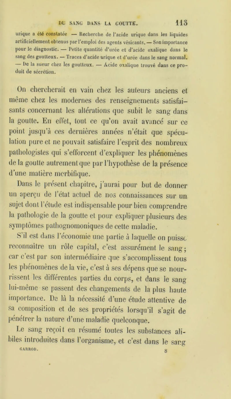 urique a été constatée — Recherche de l’acide urique dans les liquides artificiellement obtenus par l’emploi des agents vésicants. — Son importance pour le diagnostic. — Petite quantité d’urée et d’acide oxalique dans le sang des goutteux. — Traces d’acide urique et d’urée dans le sang normal. — De la sueur chez les goutteux. — Acide oxalique trouvé dans ce pro- duit de sécrétion. On chercherait en vain chez les auteurs anciens et même chez les modernes des renseignements satisfai- sants concernant les altérations que subit le sang dans la goutte. En effet, tout ce qu’on avait avancé sur ce point jusqu’à ces dernières années n’était que spécu- lation pure et ne pouvait satisfaire l’esprit des nombreux pathologistes qui s’efforcent d’expliquer les phénomènes de la goutte autrement que par l’hypothèse de la présence d’une matière morbifique. Dans le présent chapitre, j’aurai pour but de donner un aperçu de l’état actuel de nos connaissances sur un sujet dont l’étude est indispensable pour bien comprendre la pathologie de la goutte et pour expliquer plusieurs des symptômes pathognomoniques de cette maladie. S’il est dans l’économie une partie à laquelle on puisse reconnaître un rôle capital, c’est assurément le sang- car c’est par son intermédiaire que s’accomplissent tous les phénomènes de la vie, c’est à ses dépens que se nour- rissent les différentes parties du corps, et dans le sang lui-même se passent des changements de la plus haute importance. De là la nécessité d’une étude attentive de sa composition et de ses propriétés lorsqu’il s’agit de pénétrer la nature d’une maladie quelconque. Le sang reçoi t en résumé toutes les substances ali- biles introduites dans l’organisme, et c’est dans le sang f.ARROD. o