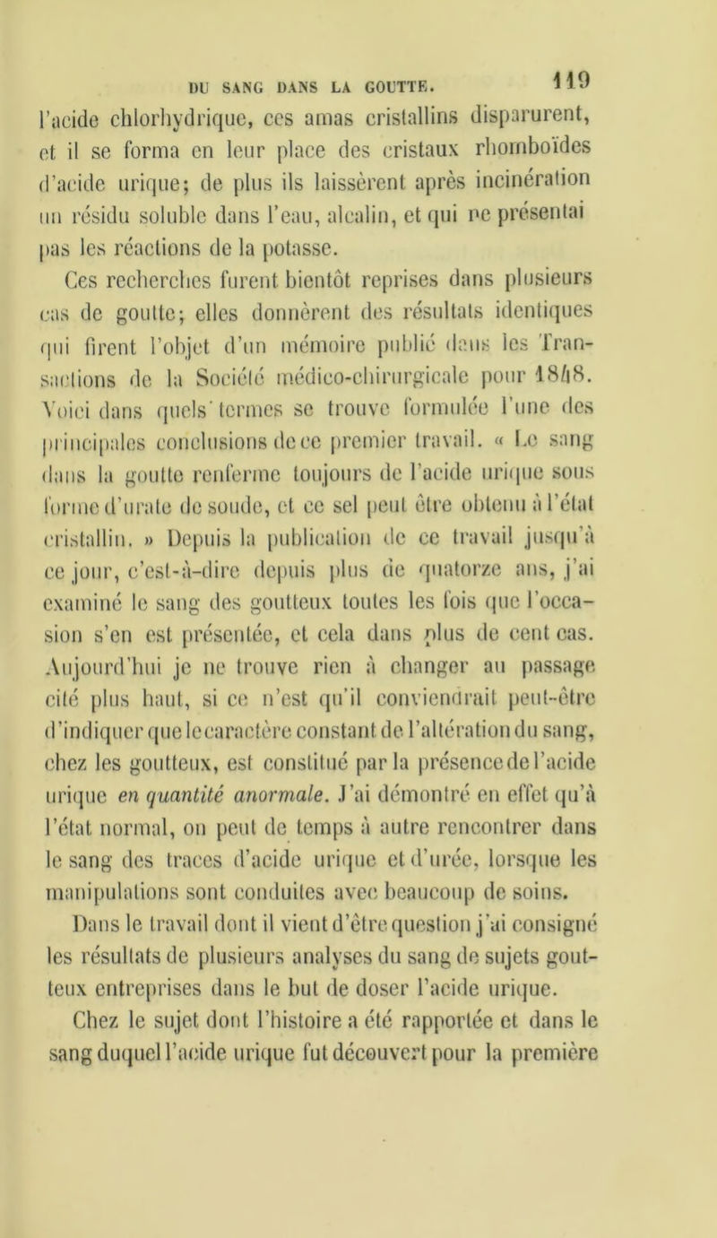 l’acide chlorhydrique, ccs amas cristallins disparurent, et il se forma en leur place des cristaux rhomboïdes d’acide urique; de plus ils laissèrent après incinération un résidu soluble dans l’eau, alcalin, et qui ne présentai pas les réactions de la potasse. Ces recherches furent bientôt reprises dans plusieurs cas de goutte; elles donnèrent des résultats identiques qui firent l’objet d’un mémoire publié dans les Tran- sactions de la Société médico-chirurgicale pour I8/18. Voici dans quels'termes se trouve formulée l’une des principales conclusions de ce premier travail. « Le sang- dans la goutte renferme toujours de l’acide urique sous forme d’urate de soude, et ce sel peut être obtenu à l’état cristallin. » Depuis la publication de ce travail jusqu’à ce jour, c’est-à-dire depuis plus de quatorze ans, j’ai examiné le sang des goutteux toutes les fois (pie l’occa- sion s’en est présentée, et cela dans plus de cent cas. Aujourd’hui je ne trouve rien à changer au passage cité plus haut, si ce n’est qu’il conviendrait peut-être d’indiquer que lecaractère constant de l’altération du sang, chez les goutteux, est constitué parla présence de l’acide urique en quantité anormale. J’ai démontré en effet qu’à l’état normal, on peut de temps à autre rencontrer dans le sang des traces d’acide urique et d’urée, lorsque les manipulations sont conduites avec beaucoup de soins. Dans le travail dont il vient d’être, question j'ai consigné les résultats de plusieurs analyses du sang de sujets gout- teux entreprises dans le but de doser l’acide urique. Chez le sujet dont l’histoire a été rapportée et dans le sang duquel l’acide urique fut découvert pour la première