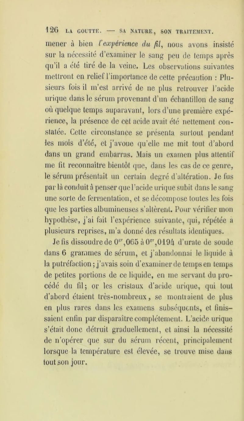 mener à bien l'expérience du fil, nous avons insisté sur la nécessité d’examiner le sang peu de temps après qu’il a été tiré de la veine. Les observations suivantes mettront en relief l’importance de cette précaution : Plu- sieurs lois il m’est arrivé de ne plus retrouver l’acide urique dans le sérum provenant d’un échantillon de sang où quelque temps auparavant, lors d’une première expé- rience, la présence de cet acide avait été nettement con- statée. Cette circonstance se présenta surtout pendant les mois d’été, et j’avoue qu’elle me mit tout d’abord dans un grand embarras. Mais un examen plus attentif me lit reconnaître bientôt que, dans les cas de ce genre, le sérum présentait un certain degré d’altération. Je fus par là conduit à penser que l’acide urique subit dans le sang- une sorte de fermentation, et se décompose toutes les fois que les parties albumineuses s’altèrent. Pour vérifier mon hypothèse, j’ai fait l’expérience suivante, qui, répétée a plusieurs reprises, m’a donné des résultats identiques. Je fis dissoudre de 0sr,065 àOgr,0'19û d’urate de soude dans 6 grammes de sérum, et j’abandonnai le liquide à la putréfaction ; j’avais soin d’examiner de temps en temps de petites portions de ce liquide, en me servant du pro- cédé du fil ; or les cristaux d’acide urique, qui tout d’abord étaient très-nombreux, se montraient de plus en plus rares dans les examens subséquents, et finis- saient enfin par disparaître complètement. L’acide urique s’était, donc détruit graduellement, et ainsi la nécessité de n’opérer que sur du sérum récent, principalement lorsque la température est élevée, se trouve mise dans tout son jour.