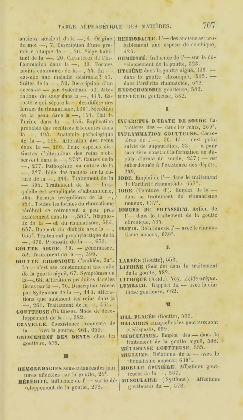 anciens savaient de la —, 4. Origine du mot —, 7. Description d’une pre- mière attaque de —, 20. Siège habi- tuel de la —, 20. Caractères de l'in- flammation dans la —, 30. Formes moins communes de la—, 44. La — est-elle une maladie désirable? 57. Suites de la —, 59. Description d’un accès de — par Sydenham, 03. Alté- rations du sang dans la —, 115. Ca- ractère qui sépare la — des différentes formes du rhumatisme, 130*. Sécrétion de la peau dans la —, 151. État de l’urine dans la —, 150. Explication probable des récidives fréquentes dans la —, 194. Anatomie pathologique de la—, 198. Altération des reins dans la —, 200. Deux espèces dis- tinctes d’altérations des reins s’ob- servent dans la —, 273*. Causes de la —, 277. Pathogénie ou nature de la —, 327. Idée des anciens sur la na- ture de la —, 344. Traitement de la — 394. Traitement de la — lors- qu’elle est compliquée d’albuminurie, 504. Formes irrégulières de la —, 551. Toutes les formes du rhumatisme cérébral se retrouvent à peu près exactement dans la—,580*. Diagnos- tic de la — et du rhumatisme, 594, 657. Rapport du diabète avec la —, 665*. Traitement prophylactique de la —, 070. Pronostic de la —, 073. GOUTTE AIGUE, 19. — généralisée, 52. Traitement de la —, 399. GOUTTE CHRONIQUE d’emblée, 24*. La — n’est pas constamment une suite de la goutte aiguë, 67. Symptômes de la—, 68. Altérations produites dans les tissus par la —,70. Description tracée par Sydenham de la —, 110. Altéra- tions que subissent les reins dans la —, 261. Traitement de la —, 461. GOUTTEUSE (Diathèse). Mode de déve- loppement de la—, 382. GRAVELLE. Coexistence fréquente de la — avec la goutte, 261, 659. GRINCEMENT DES DENTS chez les goutteux, 579. Il HÉMORRHAGIES sous-cutanéesdes join- tures affectées par la goutte, 21*. HÉRÉDITÉ. Influence de F — sur le dé- veloppement de la goutte, 278. HERMODACTE. L’—des anciens estpro- bablement une espèce de colchique, 423. HUMIDITÉ. Influence de F—sur le dé- veloppement de la goutte, 323. HYGIÈNE dans la goutte aiguë, 399. — dans la goutte chronique, 515. — dans l’arthrite rhumatoïde, 642. HYPOGIIONDRIE goutteuse, 582. HYSTÉRIE goutteuse, 582. INFARCTUS D’URATE DE SOUDE. Ca- ractères des — dans les reins, 209*. INFLAMMATION GOUTTEUSE. Carac- tères de F—, 30. L’— n’est point suivie de suppuration, 33; — a pour caractère constant la formation de dé- pôts d’urate de soude, 247 ; — est subordonnée à l’existence des dépôts, 249. IODE. Emploi de F— dans le traitement de l’arthrite rhumatoïde, 657*. IODE (Teinture d’). Emploi de la — dans le traitement du rhumatisme noueux, 637*. IODURE DE POTASSIUM. Action de F— dans le traitement de la goutte chronique, 464. IRITIS. Relations de F— avec le rhuma- tisme noueux, 630*. I. LARVÉE (Goutte), 553. LITHINE (Sels de) dans le traitement de la goutte, 482. L1T11IQUE (Acide). Voy. Acide urique. LUMBAGO. Rapport du — avec la dia- thèse goutteuse, 662. R MAL PLACÉE (Goutte), 553. MALADIES auxquelles les goutteux sont prédisposés, 659. MERGURIAUX. Emploi des — dans le traitement de la goutte aiguë, 408. MÉTASTASE GOUTTEUSE, 555. MIGRAINE. Relations de la — avec le rhumatisme noueux, 630*. MOELLE ÉPINIÈRE. Affections gout- teuses de la —, 587. MUSCULAIRE (Système). Affections goutteuses du —, 578.