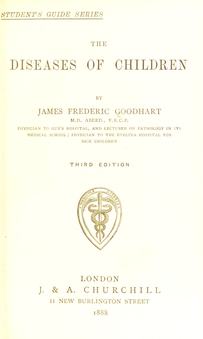 STUDENT’S GUIDE SERIES THE DISEASES OF CHILDREN BY JAMES FREDERIC (^OODHART M.D. ABERD., F.R.C.P. PHYSICIAN TO guy’s HOSPITAL, AND LECTURER ON PATHOLOGY IN ITS MEDICAL SCHOOL ; PHYSICIAN TO THE EVELINA HOSPITAL FOR SICK CHILDREN THIRD EDITION LONDON J. & A. CHURCHILL n NEW BURLINGTON STREET 1888