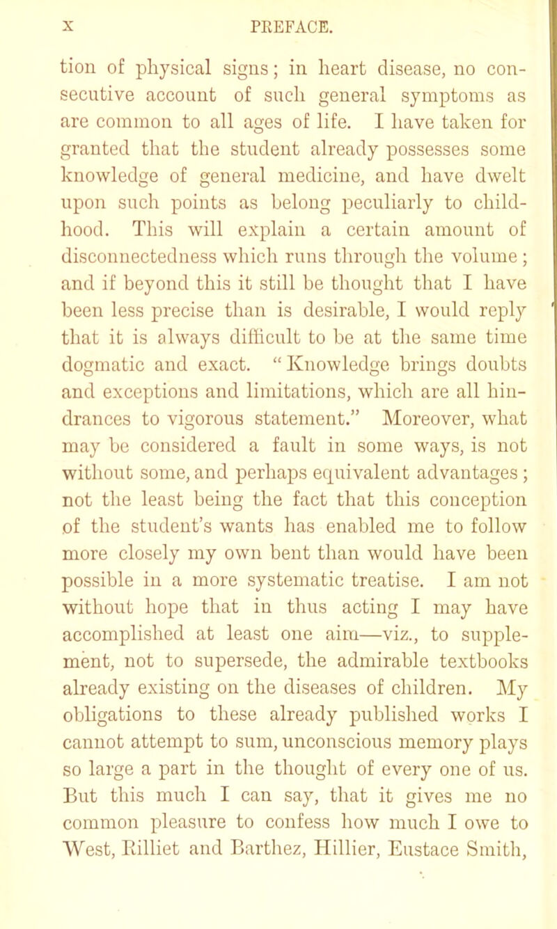 tion of physical signs; in heart disease, no con- secutive account of such general symptoms as are common to all ages of life. I have taken for granted that the student already possesses some knowledge of general medicine, and have dwelt upon such points as belong peculiarly to child- hood. This will explain a certain amount of disconnectedness which runs through the volume ; and if beyond this it still be thought that I have been less precise than is desirable, I would reply that it is always difficult to be at the same time dogmatic and exact. “ Knowledge brings doubts and exceptions and limitations, which are all hin- drances to vigorous statement.” Moreover, what may be considered a fault in some ways, is not without some, and perhaps equivalent advantages ; not the least being the fact that this conception of the student’s wants has enabled me to follow more closely my own bent than would have been possible in a more systematic treatise. I am not without hope that in thus acting I may have accomplished at least one aim—viz., to supple- ment, not to supersede, the admirable textbooks already existing on the diseases of children. My obligations to these already published works I cannot attempt to sum, unconscious memory plays so large a part in the thought of every one of us. But this much I can say, that it gives me no common pleasure to confess how much I owe to West, Eilliet and Barthez, Hillier, Eustace Smith,