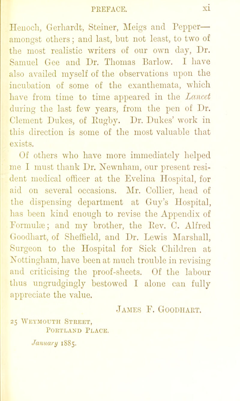 Heuocli, Gerliardt, Steiner, ]\Ieigs and Pepper— amongst others; and last, bnt not least, to two of the most realistic writers of onr own day. Dr. Samuel Gee and Dr. Thomas Barlow. I have also availed myself of the observations upon the incubation of some of the exanthemata, which have from time to time appeared in the Lancet during the last few years, from the pen of Dr. Clement Dukes, of Paigby. Dr. Dukes’ work in this direction is some of the most valuable that exists. Of others who have more immediately helped me I must thank Dr. Newnham, our present resi- dent medical officer at the Evelina Hospital, for aid on several occasions. Mr. Collier, head of the dispensing department at Guy’s Hospital, has been kind enough to revise the Appendix of Eonnulm; and my brother, the Pmv. C. Alfred Goodhart, of Sheffield, and Dr. Lewis Marshall, Surgeon to the Hospital for Sick Children at Nottingham, have been at much trouble in revising and criticising the proof-sheets. Of the labour tlius ungrudgingly bestowed I alone can fully appreciate the value. James F. Goodhart. 25 AVeymoutii Street, Portland Place. January 1885.