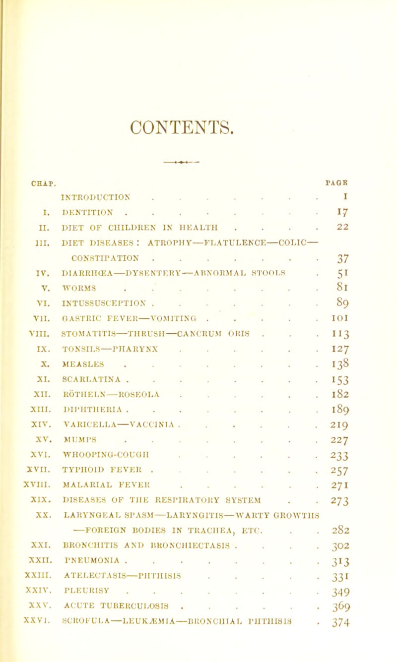 CONTENTS CHAP. INTRODUCTION . . . . . I. DENTITION II. DIET OF CUILDUEN IN HEALTH , . . . III. DIET diseases: atrophy—FLATULENCE—COLIC— CONSTIPATION ....... IV. DIARRIKEA—DYSENTERY—ARNORMAL .STOOLS V. WORMS ........ VI. INTUSSUSCEPTION ....... VII. GASTRIC FEVKlt—VOMITING . . . . . VIII. .STOMATITIS—-THRUSH—CANCRUM ORIS IX. TONSILS—PHARYNX ...... X. MEASLES ........ XI. SCARLATINA ........ XII. ROTHELN—ROSEOLA ...... XIII. DIPHTHERIA ........ XIV. VARICELLA VACCINIA ...... XV. MUMPS ....... XVI. WHOOPING-COUGH ...... XVII. TYPHOID FEVER , , . . . . XVIII. MALARIAL FEVER ...... XIX. DISEASES OF THE RESPIRATORY SYSTEM XX. LAItVNGEAL SPASM—LARYNGITIS—WARTY GROWTHS —FOREIGN RODIES IN TRACHEA, ETC. XXI. BRONCHITIS AND BRONCHIECTASIS . . . . XXII. PNEUMONIA ........ XXIII, ATELECTASIS—PHTHISIS . . . . . XXIV. PLEURISY ........ XXV. ACUTE TUBERCULOSIS ...... XXV]. SCROFULA—LEUKACMIA—BUONCHIAL IHITIIISIS PAGE I 17 22 37 51 81 89 lOI 113 127 138 153 182 189 219 227 233 257 271 273 282 302 313 331 349 369 374