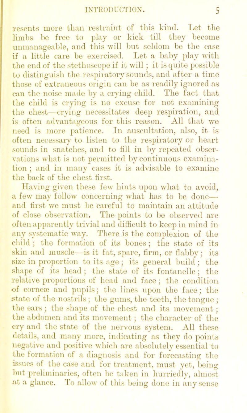 resents more than restraint of tliis kind. Let tlie limbs be free to play or kick till they become unmanageable, and this will but seldom be the case if a little care be exercised. Let a baby play with the end of the stethoscope if it will; it is (juite possible to distinguish the respiratory sounds, and after a time those of e.xtraneous origin can be as readily ignored as can the noise made by a crying child. The fact that the child is crying is no excuse for not examining the chest—crying necessitates deep respiration, and is often advantageous for this reason. All that we need is more patience. In auscultation, also, it is often necessary to listen to the respiratory or heart sounds in snatches, and to till in by repeated obser- vations what is not permitted by continuous examina- tion ; and in many cases it is advisable to examine the back of the chest first. Having given these few^ hints upon what to avoid, a few may follow concerning what has to be done— and first we must be careful to maintain an attitude of close observation. The points to be obseiwed are often apparently trivial and dithcult to keep in mind in any systematic way. There is the complexion of the child ; the formation of its bones; the state of its skin and muscle—is it fat, spai'e, firm, or flaldiy; its size in proportion to its age; its general build ; the shape of its head ; the state of its fontanelle; the relative proportions of head and face ; the condition of cornese and pupils; the lines upon the face; the state (jf the nostrils ; the gums, the teeth, the tongue ; the ears ; the shape of the chest and its movement; the abdomen and its movement; the character of the cry and the state of the nervous system. All these details, and many more, indicating as they do points negative and positive which are absolutely essential to the formation of a diagnosis and for forecasting the issues of the case and for treatment, must yet, being but preliminaries, often be; taken in hurriedly, almost at a glance. To allow of this being done in any sense