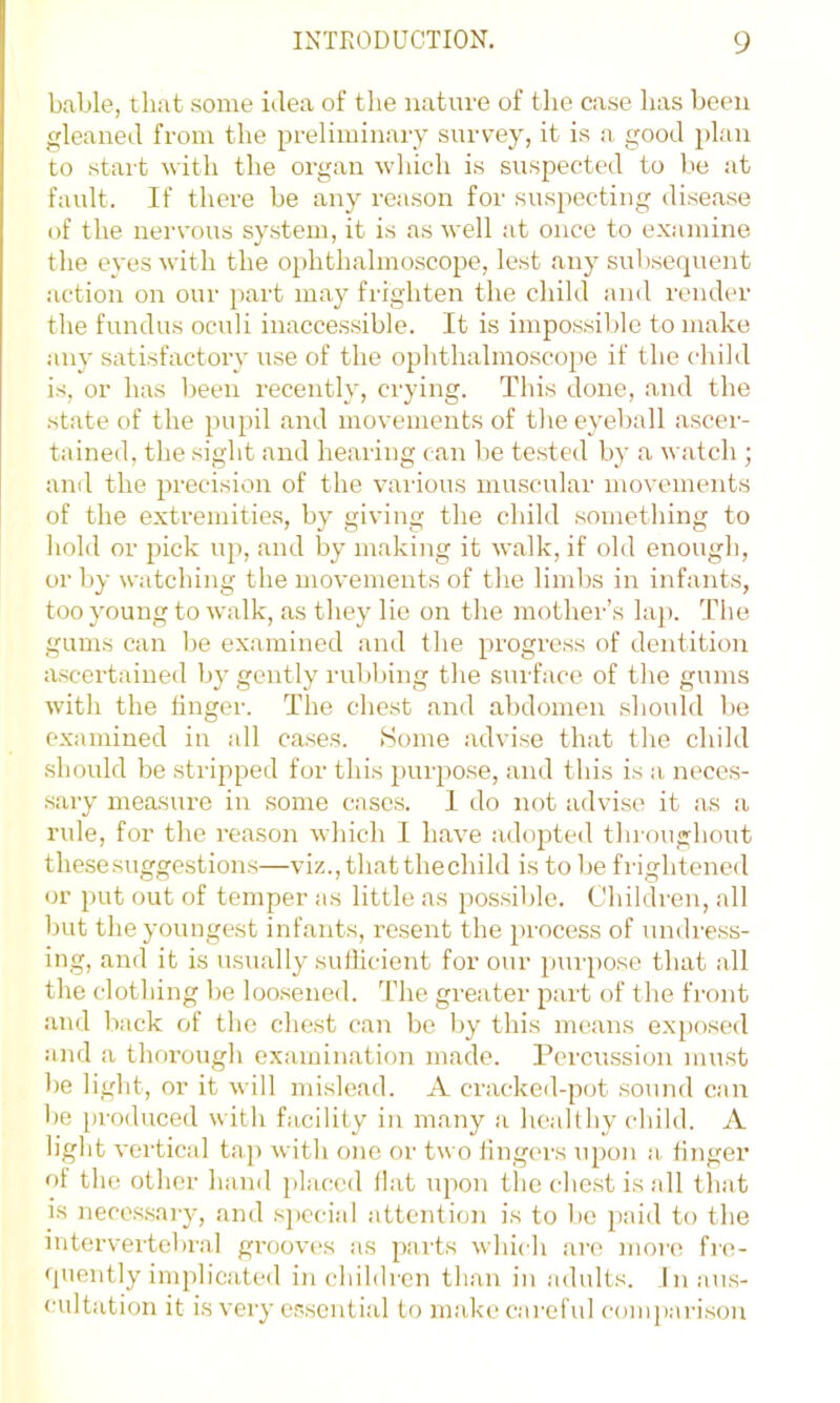 bable, that some idea of the nature of the case has been leaned from the preliminary survey, it is a good plan to start with the organ which is suspected to be at fault. If there be any reason for suspecting disease of the nervous system, it is as well at once to examine the eyes with the ophthalmoscope, lest any subsequent action on our part may frighten the child and render the fundus oculi inaccessible. It is impossible to make any satisfactory use of the ophthalmoscope if the child is, or has been recently, crying. This done, and the state of the pupil .and movements of the eyeball ascer- tainetl, the sight and hearing (.an be tested by a watch ; and the precision of the vaiaous muscular movements of the extremities, by giving the child something to hold or pick up, and by making it walk, if old enough, or by watching the movements of the limbs in infants, too young to walk, as they lie on the mother’s lajr The gums can be examined and the progress of dentition ascertained by gently rubbing the surface of the gums with the linger. The chest and abdomen should be examined in all cases. Some advise that the child should be stripped for this purpose, and this is a neces- sary measure in some cases. I do not advise it .as a rule, for the reason which I h.ave adopte<l tlnoughout these suggestions—viz.,th<atthechild is to be frightened or put out of temper as little as possible. Children, all but the youngest infants, resent the process of nndress- ing, and it is usu.ally sufficient for our pui'pose that all the clothing be loosened. The greater part of the front .‘u\d back of the chest can be by this means exjiosed and a thm’ough examin.ation made. Percussion must be light, or it will mislead. A cracked-pot sound can be produced with facility in many ,a healthy child. A light vertical tap with one or two fingers upon .a. finger of the other hand placed Hat upon tlic cTest is all lliat is neces.sary, and special attention is to be paid to the intervertebral gi-ooves as pai’ts whidi are more fre- quently implicateil in children than in .adults, inaus- ladtation it is very essential to make careful c'ompari.son