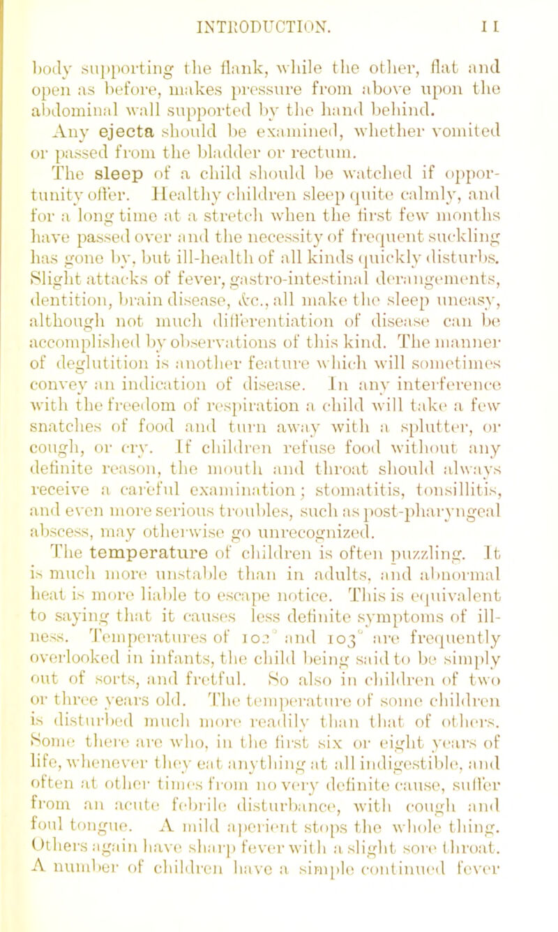 body su])[iortiiig the ibrnk, wliile the otlier, flat and open as l)efore, make.s pressure from above upon the abdominal wall suppoi'ted by the hand behind. Any ejecta should be examined, whether vomited or passed from the bladder or rectum. The sleep f>f a child should be watched if oppor- tunity oiler. Healthy children sleep (piite calmly, and for a longtime at a .stretch when the tii-st few months have passed over and the nece.ssityof fi’cquent suckling has gone by, but ill-health of all kinds (juickly disturb.s. Slight attacks of fever, gastro-intestinal dca-augements, dentition, brain disease, itc.,all make the sleep uneasy, although not much dill'erentiation of disease can be accomplisheil by obsei'vations of this kind. The mannei’ of deglutition is another feature which will sometimes convey an indication of disease. In any interference with the freedom of n'spiration a. (diild will take* a few snatches of food and turn aw.ay with a s[)lutter, oi- cough, or cry. If children refuse food without any detinite reason, the mouth and thi’oat should always receive a careful examination; stomatitis, tonsillitis, and e\’cn more serious troubles, such as post-i)haryngcal absce.ss, may otherwise go unrecognizetl. The temperature of children is often puzzling. It is much more unstable than in adults, and abnoi'inal heat is more liable to escape notice. This is equivalent to saying that it causes less detiuito .symptoms of ill- ness. Temperatures of ioc“ and 103'' ai-e frequently overlooked in infants, the child being said to be simply out of sorts, and fretful. So also in children of two or three years old. d’he teuqierature of some children is disturhed much moi-e reailily than that of others. Some there are who, in the tiivst six or eight years of life, whenever t hey eat anything at all indigestible, and often at other times from no very definitecau.se, sulfer fi’om an acutt! febrih' disturbance, with cough .and foul tongue. A mild aperient stops the whole thing. Others again hav(> sharp fever with a slight sor(> throat. A nund)er of children have a simple continueil fever