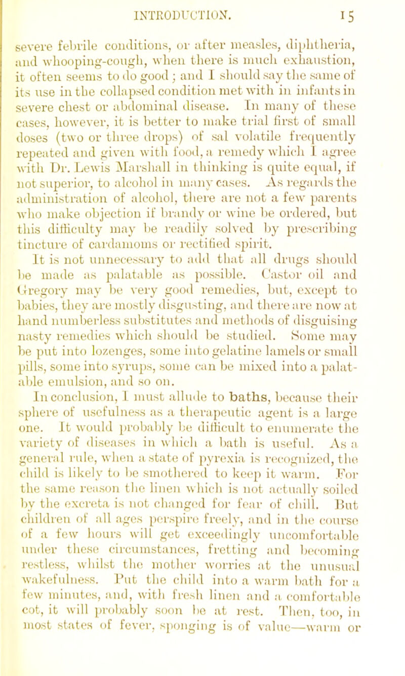 severe febrile coiulitions, or ufter me.a.sles, ili[ilillieria, and whooping-cough, wlien there is much exhaustion, it often seems to do good ; and 1 should say the same of its use in the collapsed condition met with in infants in severe chest or abdominal disease. In many of these cases, however, it is better to make trial first of small doses (two or three drops) of sal volatile frecjuently repeated and given with food, a remedy which 1 agree ^s•ith Dr. Lewis Marshall in thinking is quite equal, if not superior, to alcohol in many cases. As regaids the administration of alcohol, there are not a few i)arents who make objection if brandy or wine be ordered, but this difficulty may be readily solved by prescribing tincture of canlamoms or rectified spirit. It is not unnecessary to adil that all drugs should be made as palatable as possible. Castor oil and Cregory may be very good remedies, but, except to babies, they are mostly disgusting, and there are now at hand numberless substitutes and methods of disguising nasty remedies which should be studied. Some may be put into lozenges, some into gelatine lamelsor small pills, some into syrups, some can be mixed into a palat- able emulsion, and so on. In conclusion, I must allude to baths, because their sphere of usefulness as a therapeutic agent is a large one. It woidd probably l;e difficult to enumerate the variety of diseases in which a bath is useful. As a general rule, when a state of pyrexia is n'cognized, the. child is likely to be smothered to keep it warm. For the .same rea.son tlio linen which is not actually soiled by the excreta is not changed for fear of chill. ]5ut cliildren of all .ages [jcrspini freely, and in the course of a few hours will get exceedingly uncomfortable under thc.se circumstances, fretting and becoming I'e.stle.ss, whilst the mother worries .at the unusual wakefulness. I’ut the child into a warm bath for .a few minutes, and, with fresh linen and a comfort.able cot, it will probably soon be at i-est. Then, too, in most states of fever, sponging is of value—warm or