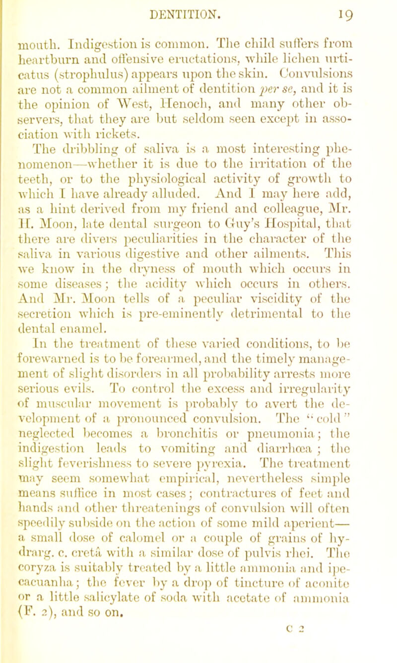 mouth. Indigestion is common. The child sufTers from heartburn and offensive eructation.s, Avhile lichen urti- catus (.strophulus) appears upon the skin. Convulsions are not a common ailment of dentition se, and it is the opinion of West, Henoch, and many other ob- servers, that they are but seldom seen except in asso- ciation vith rickets. The dribbling of .saliva is a most interesting phe- nomenon—whether it is due to the irritation of the teeth, or to the physiological activity of growth to which I have already alluded. And I may here add, as a hint deriveil from my friend and colleague, JVIr. If. Moon, late dental surgeon to tluy’s Hospital, that there are divers peculiarities in the character of the saliva in various digestive and other ailments. This we know in the dryness of mouth which occurs in some diseases; the acidity which occurs in others. And Mr. Moon tells of a peculiar vi.scidity of the secretion which is pre-eminently detrimental to the dental enamel. In the treatment of these varied conditions, to be forewarned is to be fore.ai-ined, and the timely manage- ment of slight disorders in .all probability arre.sts more .serious evils. To control the excess and irregul.arity of muscular movement is probably to avert the de- velopment of a pronounced convul.sion. The ‘•cold” neglected becomes a bronchitis or pneumonia; the indigestion leads to vomiting and diarrhoea ; the slight feverishness to severe pyrexia. The treatment may seem somewhat empirical, neverthele.ss simple means suiHce in most cases; contractures of feet and hands and other thi-eatenings of convulsion will often speedily subside on the .action of some mild aperient— a small dose of c.alomel or a cou2)le of grains of hy- <lrarg. c. creta with a siinil.ar dose of pulvis rhei. The coryza is suitably treated by a little ammonia and ipe- c.acuanha; the fever by a drop of tincture of aconite or a little salicylate of .soda with acetate of ammonia (F. 2), and so on. c 2