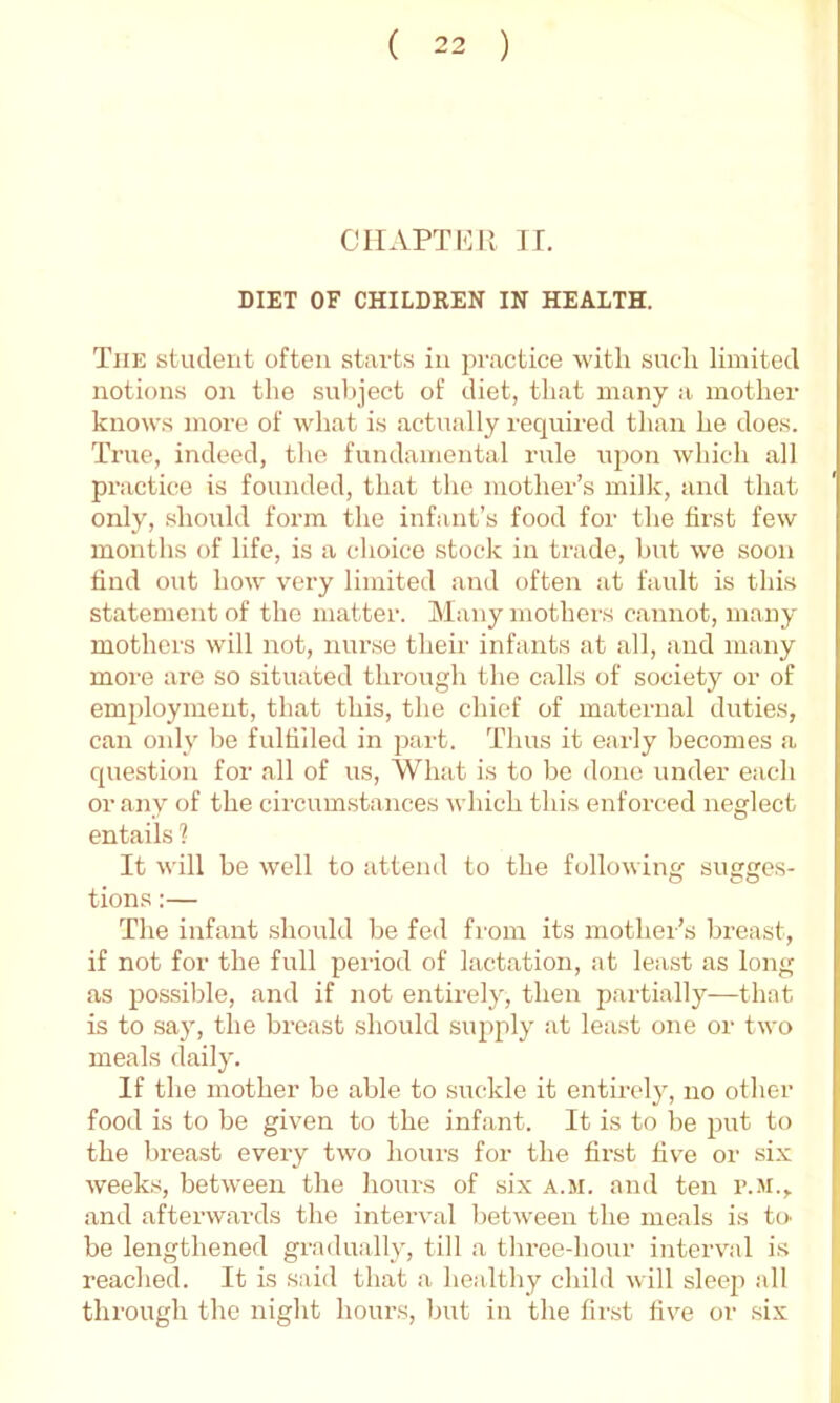 CHAPTER IT. DIET OF CHILDREN IN HEALTH. The student often starts in practice with such limited notions on the subject of diet, that many a mother knows more of what is actually required than he does. True, indeed, the fundamental rule iqion which all practice is founded, that the mother’s milk, and that only, should form the infant’s food for the first few months of life, is a choice stock in trade, but we soon find out how very limited and often at fault is this statement of the matter. Many mothers cannot, many mothers will not, nurse their infants at all, and many more are so situated through the calls of society or of employment, that this, the chief of maternal duties, can only be fulhiled in part. Thus it early becomes a cjuestion for all of us. What is to be done under each or any of the circum.stances which this enforced neglect entails ? It will be well to attend to the following sugges- tions :— The infant should be fed from its mother’s breast, if not for the full period of lactation, at least as long as possible, and if not entirely, then partially—that is to say, the breast should supply at least one or two meals daily. If the mother be able to suckle it entirely, no other food is to be given to the infant. It is to be put to the breast every two hours for the first five or si.v weeks, between the hours of six a.m. and ten r..M., and afterwards the interval between the meals is to' be lengthened gradually, till a three-hour interval is reached. It is said that a healthy child will sleep all through the night hours, but in the first five or six P