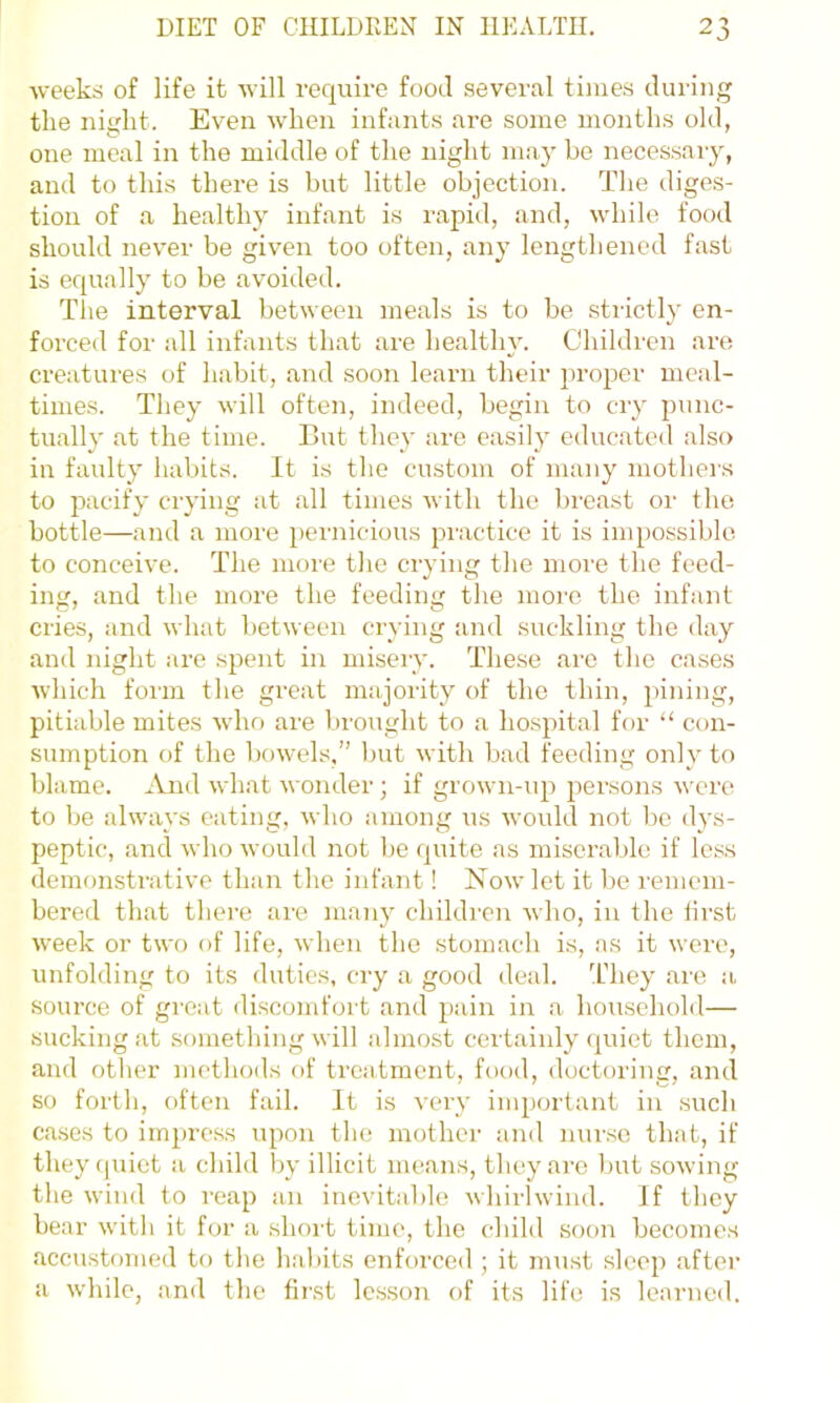weeks of life it will require food several times during the night. Even when infants are some months old, one meal in the middle of the night may bo necessary, and to this there is but little objection. The diges- tion of a healthy infant is rapid, and, while food should never be given too often, any lengthened fast is equally to be avoided. The interval between meals is to be strictly en- forced for all infants that are healthy. Children are creatui'es of habit, and soon learn their proper meal- times. They will often, indeed, begin to cry punc- tually at the time. But they are easily educated also in faulty habits. It is the custom of many mothei-s to pacify crying at all times with the breast or the bottle—and a moi'e pernicious practice it is impossible, to conceive. The more the crying the more the feed- ing, and the more the feeding the more the infant cries, and what between crying and suckling the day and night are spent in misery. These are the cases which fonn the great majority of the thin, pining, pitiable mites who are brought to a hospital for “ con- sumption of the bow-els,” but with bad feeding only to blame. And what wonder ; if grown-up persons were to be always eating, who among us would not be dys- peptic, and who would not be (juite as miserable if less demonstrative than the infant! Now let it be remem- bered that there are many children who, in the lirst week or two of life, when the stomach is, as it were, unfolding to its duties, cry a good deal. T'hey are a source of gi'Cat discomfort and pain in a household— sucking at something w ill almost certainly quiet them, and other methods of treatment, food, doctoring, and so forth, often fail. It is very inq)ortant in such cases to impre.ss upon the mother and nurse that, if they (juiet a child by illicit means, they ai’e but sowing the wind to reap an inevitable whirlwind. If they bear with it for a shoi't time, the child soon become.s accustomed to the habits enforced ; it must sleep after a while, and the first lesson of its life is learned.