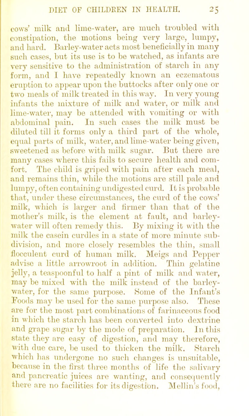 cows’ milk and lime-water, are much troubled with constipation, the motions being very large, lumpy, and hard. Bai'ley-water acts most beneficially in many such cases, but its use is to be wmtched, as infants are very sensitive to the administration of starch in any form, and I have repeatedly known an eczematous eruption to appear upon the buttocks after only one or two meals of milk treated in this way. In very young infants the mixture of milk and water, or milk and lime-water, may be attended with vomiting or with abdominal pain. In such cases the milk must be diluted till it forms only a third part of the whole, erpial parts of milk, water, and lime-waiter being given, sweetened as before with milk sugar. But there ai-e many cases where this fails to secure health and com- fort. The child is griped with pain after each meal, and remains thin, while the motions are still pale and lumpy, often containing undigested curd. It is probable that, under these circumstances, the curd of the cows’ milk, which is lai-ger and firmer than that of the mother’s milk, is the element at fault, and barley- water will often remedy this. By mixing it with the milk the casein curdles in a state of more minute sub- division, and more closely resembles the thin, small flocculent curd of human milk. Meigs and Pepper advi.se a little arrowroot in addition. Thin gelatine jelly, a teaspoonful to half a pint of milk and watei', may be mixed with the milk instead of the barley- water, for the same purpo.se. Some of the Infant’s Foods may be used for the .same purpose also. These are for the most jiart comlhnations of fai inaceous food in w hich the starch has been converted into dextiine and grape sugar by the mode of prepaivation. In this state they are easy of digestion, and may thciefore, with due care, be used to thicken the milk. Starch which has undergone no such chaTiges is unsuitable, because in the first three months of life the salivary and panci'e.atic juices are wanting, and conseipiently there are no facilities for its dige.stion. Mellin’s foo(i.