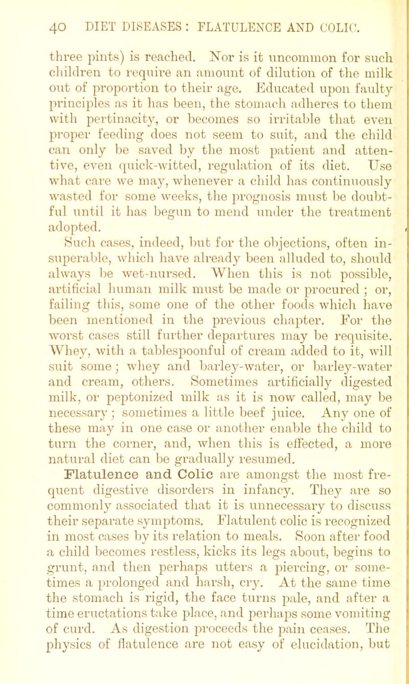 three pints) is reached. Nor is it uncommon for such children to require an amount of dilution of the milk out of proportion to their age. Educated upon faulty principles as it has been, the stomach adheres to them with pertinacity, or becomes so irritable that even proper feeding does not seem to suit, and the child can only be saved by the moat patient and atten- tive, even (piick-witted, regulation of its diet. Use what care we may, whenever a child has continuously wasted for some weeks, the prognosis must be doubt- ful until it has begun to mend under the treatment adopted. Such cases, indeed, bub for the objections, often in- superable, which have already been alluded to, should always be wet-nursed. When this is not possible, artificial human milk must be made or procured ; or, failing this, some one of the other foods which have been mentioned in the previous chapter. For the worst cases still further departures may be requisite. Whey, with a tablesj)oonful of cream added to it, will suit some; whey and barley-water, or barley-water and cream, others. Sometimes artificially digested milk, or peptonized milk as it is now called, may be necessary; sometimes a little beef juice. Any one of these may in one case or another enaljle the child to turn the corner, and, when this is effected, a more natural diet can bo gradually resumed. Flatulence and Colic are amongst the most fre- Cjuent digestive disorders in infancy. They are so commonly associated that it is unnecessary to discuss their separate .symptoms. Flatulent colic is recognized in mo.st cases by its relation to meals. Soon after food a child becomes restless, kicks its legs about, begins to grunt, and then perhaps utters a piercing, or some- times a prolonged and harsh, ciy. At the same time the stomach is rigid, the face turns pale, and after a time eructations take place, and perhaps some vomiting of curd. As digestion proceeds the pain ceases. The physics of flatulence are not ea.sy of elucidation, but