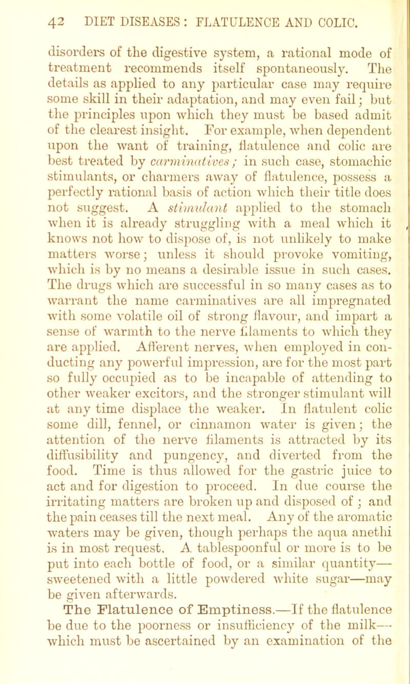 disorders of the digestive s}'stem, a rational mode of treatment recommends itself spontaneously. The details as applied to any j^articular case may require some skill in their adaptation, and may even fail; but the principles upon which they must be based admit of the clearest insight. For example, when dependent upon the want of training-, flatulence and colic are best treated by carminatives; in such case, stomachic stimulants, or charmers away of flatulence, possess a perfectly rational basis of action which their title does not suggest. A stimulant applied to the stomach when it is already struggling with a meal which it knows not how to dispose of, is not unlikely to make matters worse ■, unless it should provoke vomiting, which is by no means a desirable issue in such cases. The drugs which are successful in so many cases as to warrant the name carminatives are all imjwegnated with some volatile oil of strong flavour, and impart a sense of warmth to the nerve filaments to which they are applied. Afferent nerves, when employed in con- ducting any powerful impression, ai’e for the most part so fully occupied as to be incapable of attending to other weaker exciters, and the stronger stimulant will at any time displace the weaker. In flatulent colic some dill, fennel, or cinnamon water is given; the attention of the nerve filaments is attracted by its diffusibility and pungency, and diverted from the food. Time is thus allowed for the gastric juice to act and for digestion to proceed. In due course the irritating matters are broken up and disposed of ; and the pain ceases till the next meal. Any of the aromatic waters may be given, though perhaps the aqua anethi is in most request. A tablespoonful or more is to be put into each bottle of food, or a .similar quantity— sweetened with a little powdered white sugar—may be given afterwards. The Flatulence of Emptiness.—If the flatulence be due to the poorne.ss or insufficiency of the milk— which must be ascertained by an examination of the