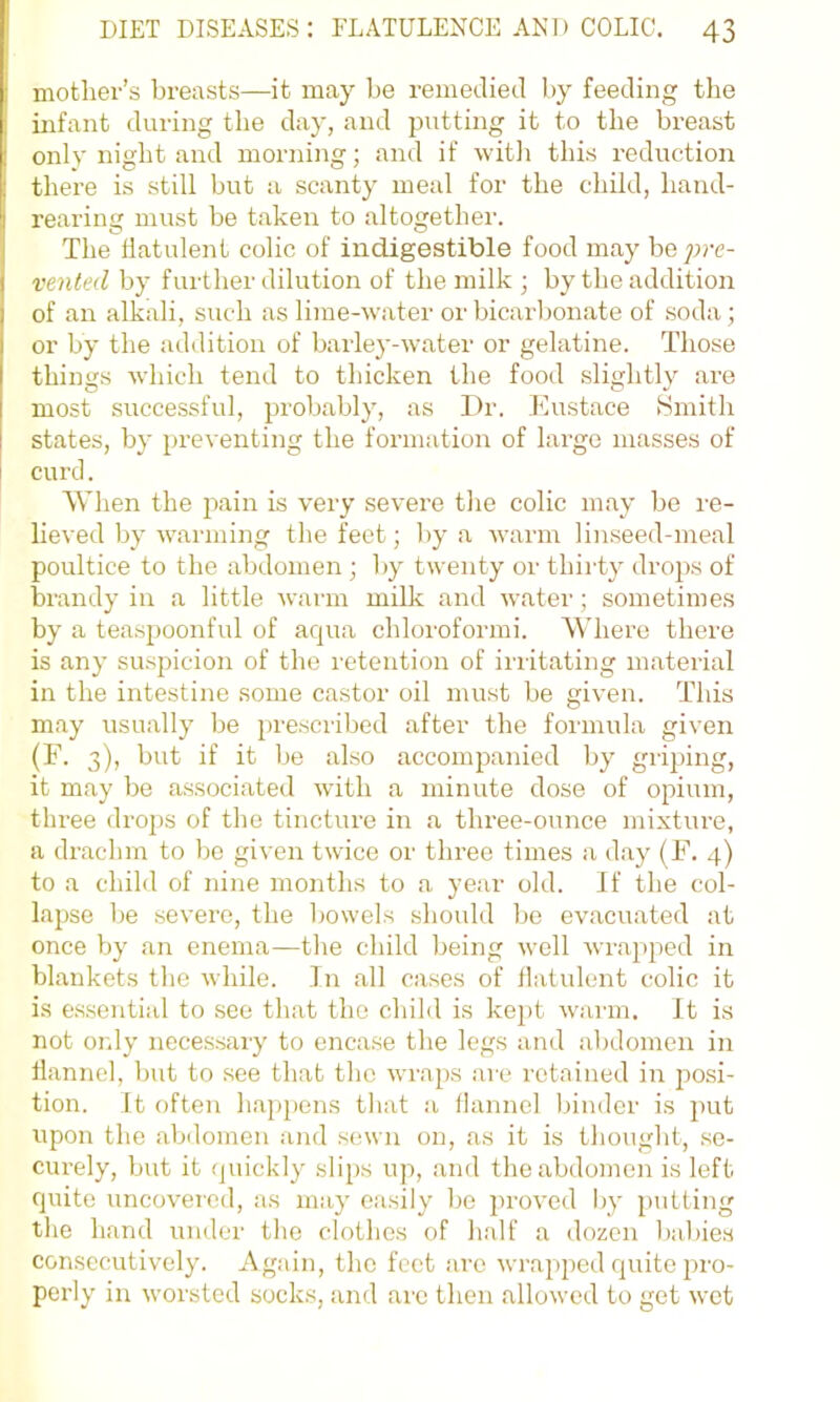 mother’s breasts—^it may be remecliecl by feeding the uifant during the day, and putting it to the breast only night and morning; and if witli this reduction there is still but a scanty meal for the child, hand- rearing must be taken to altogether. The flatulent colic of indigestible food may he pre- vented by further dilution of the milk ; by the addition of an alkali, such as lime-water or bicarbonate of soda; or by the addition of barley-water or gelatine. Those things which tend to thicken the food slightly are most successful, probably, as Dr. Eustace Hmith states, by preventing the formation of large masses of curd. When the pain is very severe the colic m.ay be re- lieved by warmi2ig the feet; by a warm linseed-meal poultice to the abdomen ; by twenty or thii'ty drops of brandy in a little warm milk and water; sometimes by a teaspoonful of acjua chloroformi. Where there is any suspicion of the retention of irritating material in the intestine some castor oil must be given. This may usually be prescribed after the formula given (F. 3), but if it be also accompanied by griping, it may be associated with a minute dose of opium, three drops of the tincture in a three-ounce mixtiu-e, a drachm to be given twice or three times a day (F. 4) to a child of nine months to a year old. If the col- lapse be severe, the bowels should bo ev.acu.ated at once by an enema—the child being well wrapped in blankets the while. In all cases of flatulent colic it is e.ssential to see that the child is kept warm, it is not only necessary to encase the legs and abdomen in flannel, but to see that the wraps ai'c retained in posi- tion. It often happens that a flannel binder is put upon the abdomen and sewn on, as it is thought, .se- curely, but it (juickly slips up, and the abdomen is left quite uncovered, as may easily be proved by putting the hand under the clothes of h.alf a dozen babies consecutively. Ag.ain, the feet .arc wrapjied quite pro- perly in worsted socks, and arc then .allowed to get wet