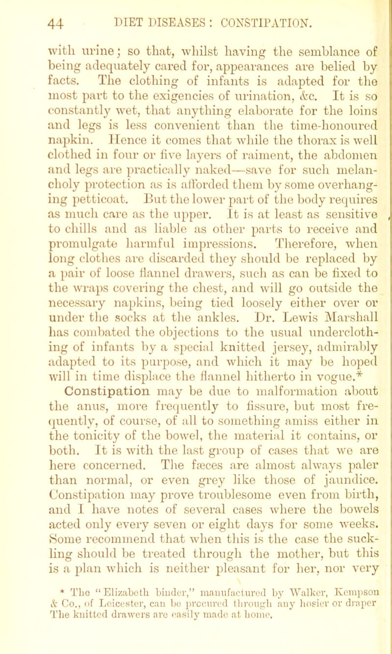 with urine j so that, whilst having the semblance of being adequately cared for, appeai'ances are belied by facts. The clothing of infants is adapted for the most part to the exigencies of urination, Ac. It is so c-onstantly wet, that anything elaborate for the loins and legs is less convenient than the timedionoiu’ed napkin. Hence it comes that while the thorax is well clothed in four or live layers of raiment, the abdomen and legs are practically naked—save for such melan- choly protection as is allbrded them by some overhang- ing petticoat. But the lower part of the body requires as much care as the upper. It is at least as sensitive to chills and as liable as other parts to receive and promulgate harmful impressions. Therefore, when long clothes are discarded they should be replaced by a pair of loose flannel drawers, such as can be fixed to the wi-aps coveiing the chest, and will go outside the necessary napkins, being tied loosely either over or under the .socks at the ankles. l)r. Lewis Marshall has combated the objections to the usual undercloth- ing of infants by a special knitted jersey, admirably adapted to its purpose, and which it may be hoped will in time displace the flannel hitherto in vogue.* Constipation may be due to malformation about the anus, more frequently to fissure, but most fre- (|uently, of course, of all to something amiss either in the tonicity of the bowel, the material it contains, or both. It is with the last group of cases that we are here concerned. The faeces are almost always paler than normal, or even grey like those of jaundice. Con.stipation may prove troublesome even from birth, and I have notes of several cases where the bowels acted only every seven or eight days for some weeks. Home recommend that when this is the case the suck- ling should be treated through the mother, but this is a plan which is neither j^leasant for her, nor very * Tlie “Elizabeth bimler,” m.Tuufacturcil by Walker, Keinpsou A Co., of Leicester, ctiu be prccnirert tliroiifrli ;uiy hosier or draper The knitted drawers are ea.sily made at home.