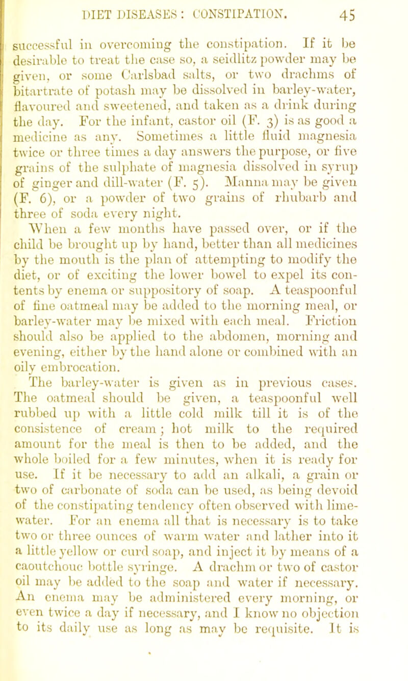 succesfiful in overcoming the constipation. If it be desirable to treat tlie case so, a seidlitz powder may be given, or some Carlsbad salts, or two drachms of bitartrate of potash may be dissolved in barley-water, flavoured and sweetened, and taken as a diink during the day. For the infant, castor oil (F. 3) is as good a medicine as any. Sometimes a little fluid m.agnesia twice or three times a day answers the purpose, or flve grains of the sulphate of magnesia dissolved in syrup of ginger and dill-water (F. 5). Manna may be given (F. 6), or a powder of two grains of rhubarb and three of soda every night. When a few months have passed over, or if the child be brought up by hand, better than all medicines by the mouth is the plan of attempting to modify the diet, or of exciting the lower bowel to expel its con- tents by enema or suppo.sitory of soap. A teaspoonful of tine oatmeal may be added to the morning meal, or barley-water may l)e mixed with each meal. Friction should also be applied to the abdomen, morning and evening, either by the hand alone or combined with an oily embrocation. The barley-water is given as in previous cases. The oatmeal should be given, a teas})oonful well rubbed up with a little cold milk till it is of the consistence of cream; hot milk to the recjuired amount for the meal is then to be added, and the whole boiled for a few minutes, when it is ready for use. If it be necessary to add an alkali, a grain or two of caibonate of soda can be used, as being devoid of the constij)ating tendency often observed with lime- water. For an enema all that is necessary is to take two or three ounces of warm water and Lather into it a little yellow or curd soap, and inject it Ijy means of a caoutchouc bottle syringe. A drachm or two of castor oil may I)e added to the soap and water if necessary. An enema may Ije administered every morning, or even twice a day if necessary, and I know no objection to its daily use as long as may be recpiisite. It is