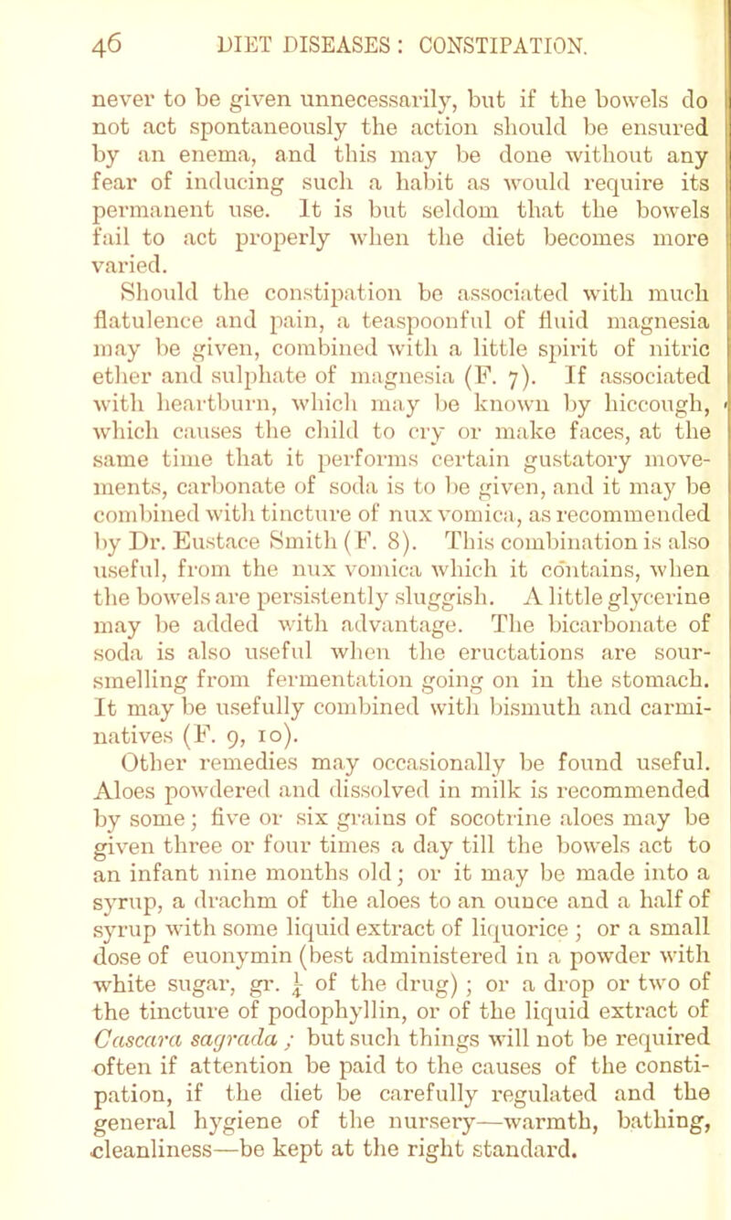 never to be given unnecessarily, but if the bowels do not act spontaneously the .action should be ensured by an enema, and this m.ay be done without any i fear of inducing such .a hal)it .as would require its permanent use. It is but seldom that the bowels fail to act properly when the diet becomes more 1 v.aried. ! Should the constipation be .associated with much flatulence and pain, .a teaspoonful of fluid magnesia m. ay be given, combined with a little sjnrit of nitric etlier and sulphate of magnesia (F. 7). If .associ.ated with heartburn, which may be known by hiccough, < which causes the child to cry or make faces, at the same time that it perforjus certain gustatory move- ments, carbonate of soda is to be given, and it maj' be combined with tincture of nux vomica, as recommended by Dr. Eust.ace Smith ( F. 8). This combination is also iiseful, from the nux vomica which it contains, when the bowels .are persistently sluggish. A little glycerine may be added with advant.age. The bicarbonate of soda is also useful when the eructations are sour- smelling from ferment.ation .going on in the stomach. It may be usefully combined with bismuth and carmi- n. atives (F. 9, 10). Other remedies m.ay occ.a.sion.ally be found useful. Aloes powdered .and dissolved in milk is recommended by some; five or six grains of socotrine .aloes may be given three or four times a d.ay till the bowels act to an infant nine months old; or it may be made into a syrup, a drachm of the aloes to an ounce and a h.alf of .syrup with some liquid extract of liquorice ; or a small dose of euonymin (best .administered in a powder with white sugar, gi-. t of the drug) ; or a drop or two of the tincture of podophyllin, or of the liquid extr.act of Cascara sagrada ; but such things will not be required often if attention be paid to the causes of the consti- p.ation, if the diet be c.arefully regulated and tbe genenal hygiene of the nur.sery—warmth, bathing, cleanliness—be kept at the right standard.