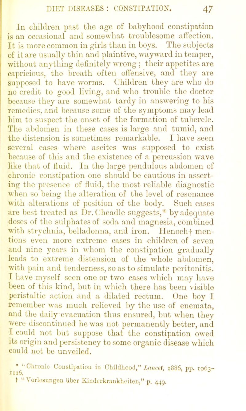 111 children past the age of babyhood constipation I is an occasional and somewhat troublesome aflection. ' It is more common in girls than in boys. The subjects j of it are usually thin and plaintive, wayward in temper, I without anything definitely wrong; their ajipetites are capricious, the breath often offensive, and the}'^ are supposed to have worms. Children they are who do no credit to good living, and who trouble the doctor because they are somewhat tardy in answering to his remedies, and because some of the symptoms may lead him to suspect the onset of the formation of tubercle. The abdomen in these cases is large and tumid, and the distension is sometimes remarkable. I have seen several cases where ascites was supposed to exist because of this and the existence of a percussion wave like that of fluid. In the large pendulous abdomen of chronic constipation one should be cautious in assert- ing the presence of fluid, the most reliable diagnostic when so being the alteration of the level of reson.ance with alterations of position of the body. Such cases are best treated as I)r. Cheadle suggests,* by adequate doses of the sulphates of soda and magnesia, combined with strychnia, belladonna, and iron. Ilenochf men- tions even more extreme cases in children of seven and nine years in whom the constipation gradually leads to extreme distension of the whole abdomen, with pain and tenderness, so as to .simulate peritonitis. I have myself seen one or two cases which may have been of this kind, but in which there has been visible peristaltic action and a dilated rectum. One boy I remember was much relieved by the use of enemata, and the daily evacxiation thus ensured, but when they were discontinued he was not permanently better, anil I could not but suppose that the constipation ow’ed its origin and persistency to some organic disease W'hich could not be unveiled. • ‘•Clii'onic Coustipatiou in CliildhooJ,” Lancet, 1886, pp. 1063- 16. t '• VorlcBuiigcu iiber Kinderkraukbeiten,” p. 4.(9.