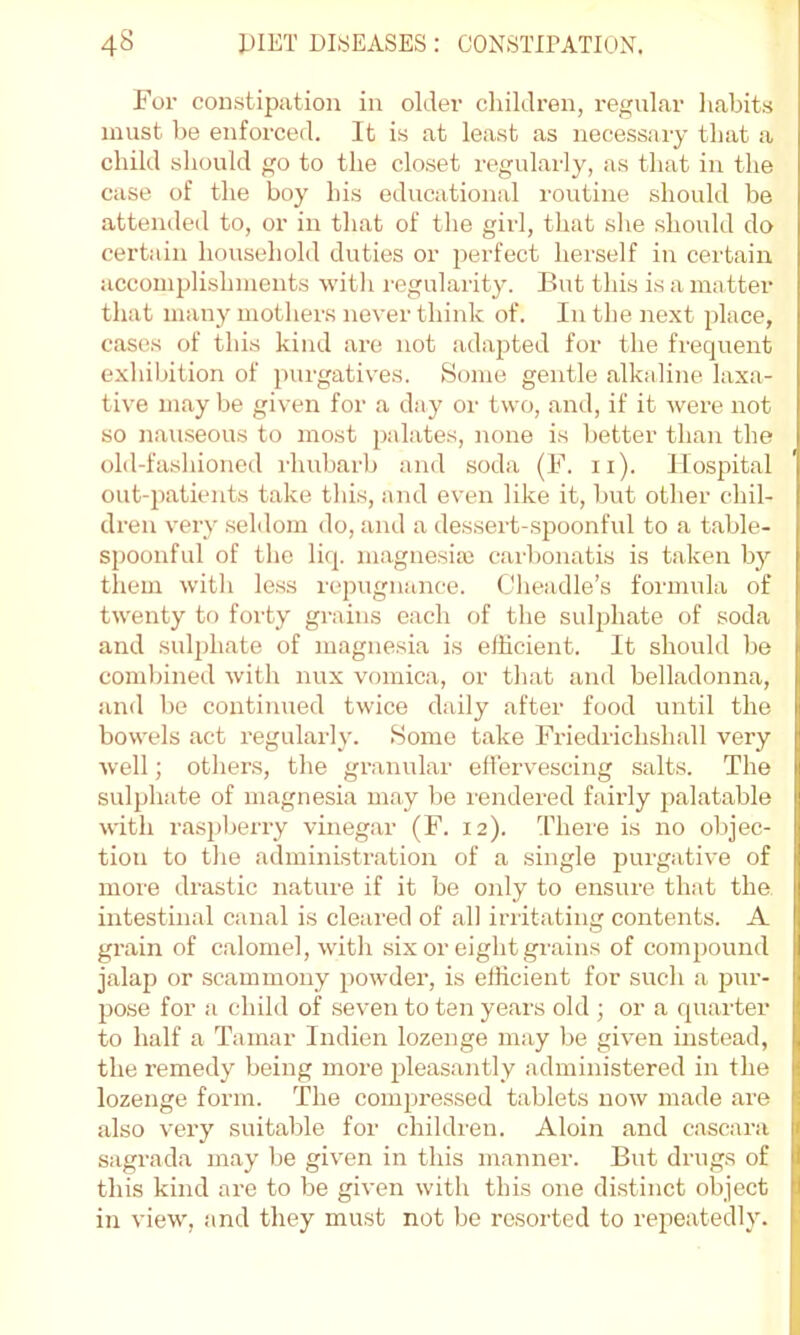 For constipation in older cliildren, regular liabits must be enforced. It is at least as necessary that a child should go to the closet regularly, as that in the case of the boy his educational routine should be attended to, or in that of the girl, that she should do certain household duties or perfect herself in certain accomplishments with regularity. But this is a matter that many mothers never think of. In the next place, cases of this kind arc not adapted for the frequent exhibition of purgatives. Some gentle alkidine laxa- tive may be given for a day or two, and, if it were not so naxiseous to most palates, none is better than the old-fashioned rhubarb and soda (F. ii). Hospital out-patients take this, and even like it, but other chil- dren very seldom do, and a dessert-spoonful to a table- spoonful of the liq. magnesite carbonatis is taken by them ■with le.ss repugiiiince. Cheadle’s formula of twenty to forty grains each of the sulphate of soda and sulphate of magnesia is efficient. It should be combined with nux vomica, or that and belladonna, iind be continued twice daily after food until the bowels act regularly. Home take Friedrichslmll very well; others, the granular effervescing salts. The sulphate of magnesia may be rendered fairly jmlatable with ras})berry vinegar (F. 12). There is no objec- tion to the administration of a single purgative of more drastic nature if it be only to ensure thiit the intestinal canal is cleared of all irritating contents. A grain of calomel, with six or eight givains of compound jalap or scammony powder, is efficient for such a pur- po.se for a child of seven to ten years old ; or a quarter to half a Tamar Indien lozenge may be given instead, the remedy being more pleasantly administered in the lozenge form. The compressed tablets now made are also very suitable for children. Aloin and cascara sagrada may be given in this manner. But drugs of this kind arc to be given with this one distinct object in view, and they must not be resorted to repeatedly.