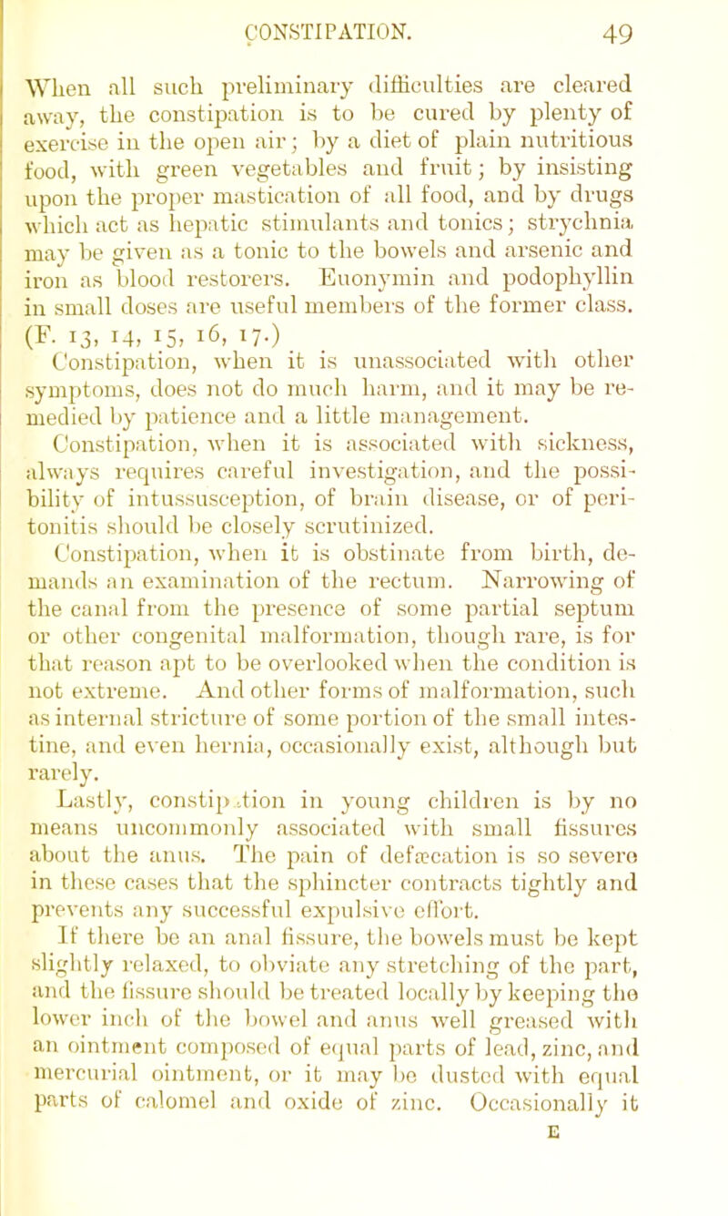 When all such pveliininaiy difliculties are cleared away, the constijmtion is to be cured by plenty of exercise in the open air; by a diet of plain nutritious food, with green vegetables and fruit; by insisting upon the proper mastication of all food, and by drugs which act as liepatic stimidants and tonics; strychnia may be given as a tonic to the bowels and arsenic and iron as blood restorers. Euonymin and podophyllin in small doses are useful members of the former class. (F. 13, 14, 15, 16, 17.) Constipation, when it is unassociated with other symptoms, does not do much harm, and it may be re- I medied by patience and a little management. Constipation, when it is associated with sickness, always recpiires careful investigation, and the possi- bility of intussusception, of brain disease, or of peri- tonitis should be closely scrutinized. Constipation, when it is obstinate from birth, de- mands an examination of the rectum. Narrowing of the canal from the presence of some partial septum or other congenital malformation, though rare, is for that reason apt to be overlooked when the condition is not extreme. And other forms of malformation, such as internal stricture of some portion of the small intes- tine, and even hernia, occasionally exist, although but I’arely. Lastly, constip,..tion in young children is by no means uncommonly associated with small fissures about the anus. The pain of deftecation is so severe in these cases that the sphincter contracts tightly and prevents any successful expulsive eflbi t. If there bo an anal fissure, the bowels must be kept slightly relaxed, to obviate any stretching of the part, and the fissure shoidd be treated locally by keeping the lower inch of the l)owel and anus Avell greased with an ointment composed of ecpial parts of lead, zinc, and mercurial ointment, or it may bo dusted with equal parts of calomel and oxide of zinc. Occasionally it