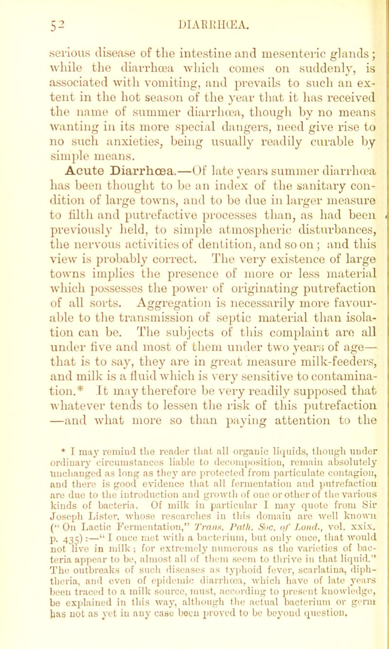 serious disease of the intestine and mesenteric glands; while the diarrhoea which comes on suddenl}’, is associated with vomiting, and prevails to such an ex- tent in the hot season of the year that it has received the name of summer diarrhcea, though by no means Avanting in its more special dangers, need give rise to no such anxieties, being usually readily curable by simple means. Acute Diarrhoea.—Of late years summer diarrhoea has been thought to be an index of the sanitary con- dition of large towns, ami to be tlue in hu’ger measure to tilth and putrefactive proce.sses than, as had been previously held, to simple atmospheric disturbances, the nervous activities of dentition, and so on; aiid this view is pi’obably correct, ddie very existence of large towns implies the presence of more or less material which j)ossesses the ^lower of originating putrefaction of all sorts. Aggregation is nece.ssarily more favour- able to the ti'ansmission of septic material than isola- tion can bo. The sulpects of this complaint are all under five and most of them under two years of age— that is to say, they are in great measure milk-feeders, and milk is a fluid which is very sensitive to contamina- tion.* It may therefore be very readily suppo.sed that Avhatever tends to lessen the risk of this putrefaction —and what more so than paying attention to the * I ra:iy remind tlie re.ader that all organic liquids, f.lioiigli under ordinary circunist.aucus liable to deconqmsitiou, remain absolutely unchanged as long as thej' are protected from particulate contagion, and there is good evidence that all fermentation and putrefaction are duo to the introduction and growth of one orotherof the various kinds of bacteria. Of milk in particular I may quote from Sir Joseph Lister, whose researches in this domain are well known (“ On Lactic Fermentation,” J'rnn.i. Path. Sue. of Loud., vol. xxix. p, 435):—“ 1 once met with a bacterium, but only once, that would not live in milk; for extrenudy numerous as the varieties of bac- teria appear to be, almost all of them seem to thrive in that liquid.” The outbreaks of such di.soases as typhoid fever, scarlatina, diph- theria, and even of epidemic diarrhcea, which have of late years been traced to a milk source, must, .according to present knowledge, be explained in this w.aj’, although tin; actual bacterium or germ has not as yet in any case been proved to bo beyond question.