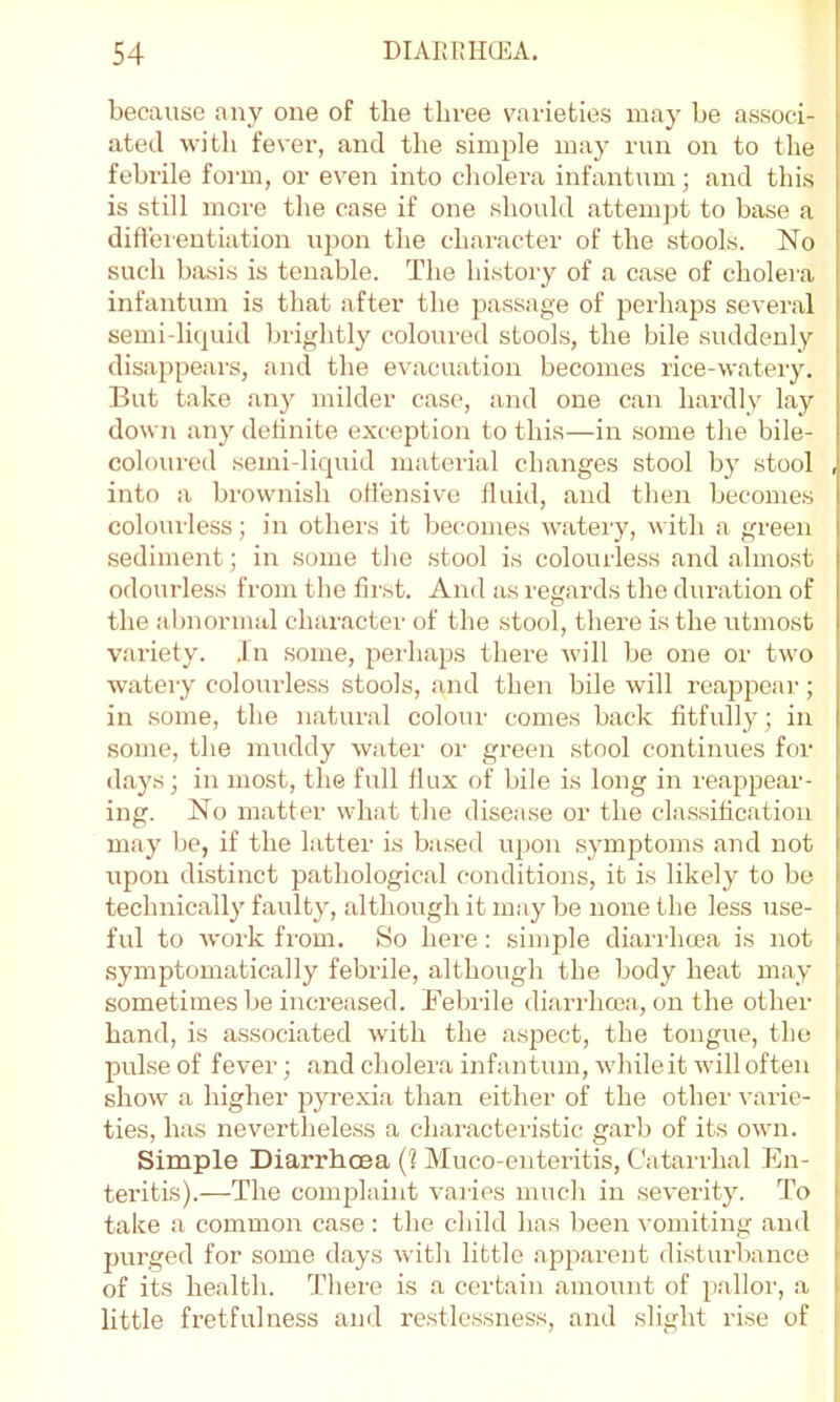 because any one of the three varieties may be associ- ated with fever, and the simple maj^ run on to the febrile foian, or even into cholera infantum; and this is still more the case if one should attempt to base a diftereutiation upon the character of the stools. No such basis is tenable. The history of a case of cholera infantum is that after the j^assage of perhaps several semi-liquid brightly coloured stools, the bile suddenly disappears, and the evacuation becomes rice-watery. But take any milder case, and one can hardly lay down any detinite exception to this—in some the bile- coloured semi-liquid material changes stool by stool into a brownish otfensivo fluid, and then becomes colourless; in others it becomes watery, with a green sediment; in some the stool is colourless and almo.st odourless from the first. And as regards the duration of the abnormal character of the stool, there is the utmost variety. .In some, perhaps there will be one or two watery colourless stools, and then bile will reapj^ear; in some, the natural colour comes back fitfully; in some, the muddy water or green stool continues for days; in most, the full flux of bile is long in reappear- ing. No matter what the disease or the classification may be, if the latter is based upon symptoms and not upon distinct pathological conditions, it is likely to be technically faulty, although it may be none the less use- ful to work from. So here: simple diarrhcea is not symptomatically febrile, although the body heat may sometimes be increased. Bebrile diarrhcea, on the other hand, is associated with the aspect, the tongue, the pulse of fever; and cholera infantum, while it will often show a higher jjyrexia than either of the othei' varie- ties, has neverthele.ss a characteristic garb of its owui. Simple Diarrhoea {1 Muco-enteritis, Catarrhal En- teritis).—The complaint varies much in severity. To take a common case : the child has been vomiting and purged for some days with little apparent disturbance of its health. There is a certain amount of pallor, a little fretfulness and restlessness, and slight rise of