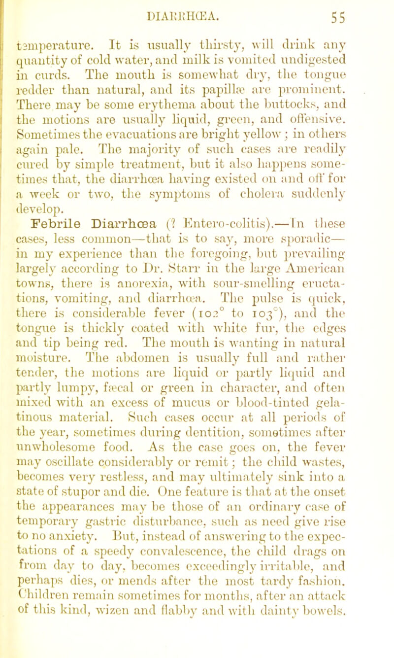 i tsmperature. It is iisually thirsty, will ilrink any quantity of cold water, and milk is vomited undigested i in curds. The mouth is somewhat diy, the tongue I redder than natural, and its papilla' are prominent. 3 There may be some erythema about the buttocks, and ( the motions are usually liquid, green, and offensive. I Sometimes the evacuations ai-e bright yellow; in others again pale. The majority of such cases ai’e readily cured by simple treatment, but it also hap})ens some- times that, the diarrhoea having existed on and off for a week or two, the symptoms of cholera suddenly develop. Febrile Diarrhoea {1 hlntero-colitis).— In these cases, less common—that is to .say, more sporadic— in my experience than the foregoing, but ])revailing largely according to Dr. Starr in the large American towns, there is aiif)rexia, with sour-smelling eructa- tions, vomiting, and diarrlura. The pulse is quick, there is considerable fever (io.?° to 103°), and the tongue is thickly coated with white fur, the edges and tip being red. The mouth is wanting in natural moisture. The abdomen is u.sually full and rather tender, tlie motions are liquid or partly liquid and partly lumpy, ftecal or green iii character, and often mixed with an excess of mucus or blood-tinted gela- tinous material. Such cases occur at all periods of the year, sometimes during dentition, sometimes after unwholesome food. As the case goes on, the fever may o.scillate considerably or remit; the cliild wastes, becomes very restless, and may ultimately sink into a state of stupor and die. One feature is that at the onset the appearances may be those of an ordinary ease of temporary gasti-ic disturbance, such as need give rise to no anxiety. But, instead of answering to the expec- tations of a speedy convalescence, the child drags on from day to day, becomes exceedingly irritable, and perhaps dies, or mends after the most tardy f.ashion. Children remain .sometimes for months, after an attack of this kind, wizen and flabby and with dainty bowels.