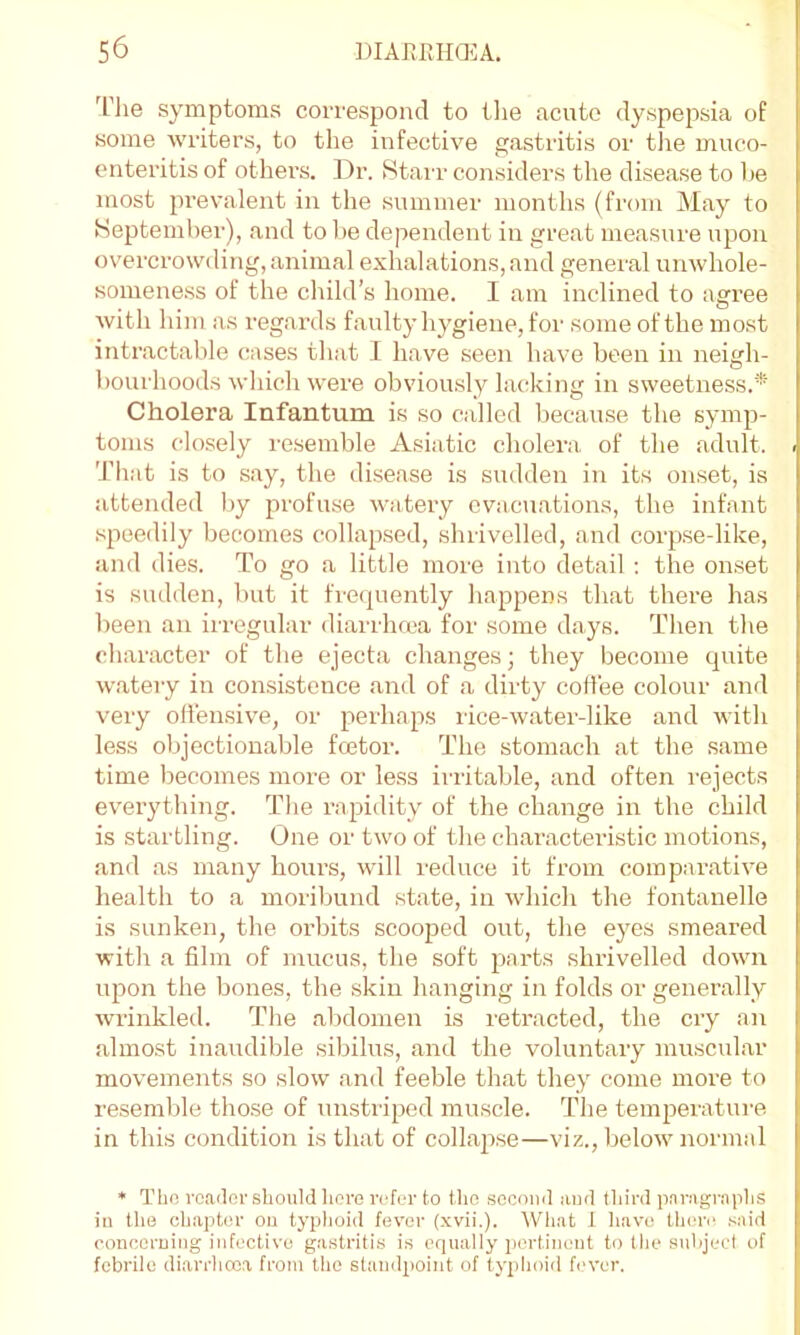 ^rhe symptoms correspond to tlie acute dyspepsia of some Avriters, to the infecti\'e gastritis or the muco- enteritis of others. Dr. Stai’r considers the disease to he most prevalent in the summer months (from Alay to Heptemher), and to l)e dependent in great measure upon OA'ercrowding, animal exhalations, and general unAvhole- someness of the child’s home. I am inclined to agree Avith him as regards faulty hygiene, foi' some of the most intractable cases tliat 1 have seen have been in neigh- hourhoods Avhich Avere obviously lacking in sAveetness.* Cholera Infantum is so called because the symp- toms closely resemble Asiatic cholera of the adult. Tliat is to say, the disease is sudden in its onset, is attended liy profuse Avatery evacuations, the infant speedily becomes collapsed, shrivelled, ami corpse-like, and dies. To go a little more into detail ; the on.set is sudden, but it frequently happens that there has been an irregular diarrhrea for some days. Then the character of the ejecta changes; they become quite Avatery in consistence and of a dirty coffee colour and very olfensiA^e, or perhaps rice-Avater-like and AA’ith less objectionable feetor. The stomach at the same time becomes more or less irritable, and often I'ejects everything. The rapidity of the change in the child is startling. One or tivo of the characteristic motions, and as many hours, Avill reduce it from comparative health to a moriliund state, in Avhich the fontanelle is sunken, the orbits scooped out, the eyes smeared •with a film of mucus, the soft parts shrivelled doAvn upon the bones, the skin hanging in folds or generally Avrinkled. The alAdomen is retracted, the cry an almost inaudible sibilus, and the voluntary muscular movements so sIoav and feeble that they come more to resemble those of unstriped muscle. The temperature in this condition is that of collapse—viz., beloAv normal * Tho roailor should lioro refur to the sccoiul aud third pariigriiphs in the chaphu’ on typhoid fever (xvii.). What I have then' .-^aid ronccruing infective gastritis is equally pertinent to the suhjeel of febrile diarrhoea from the standpoint of typhoid h'ver.