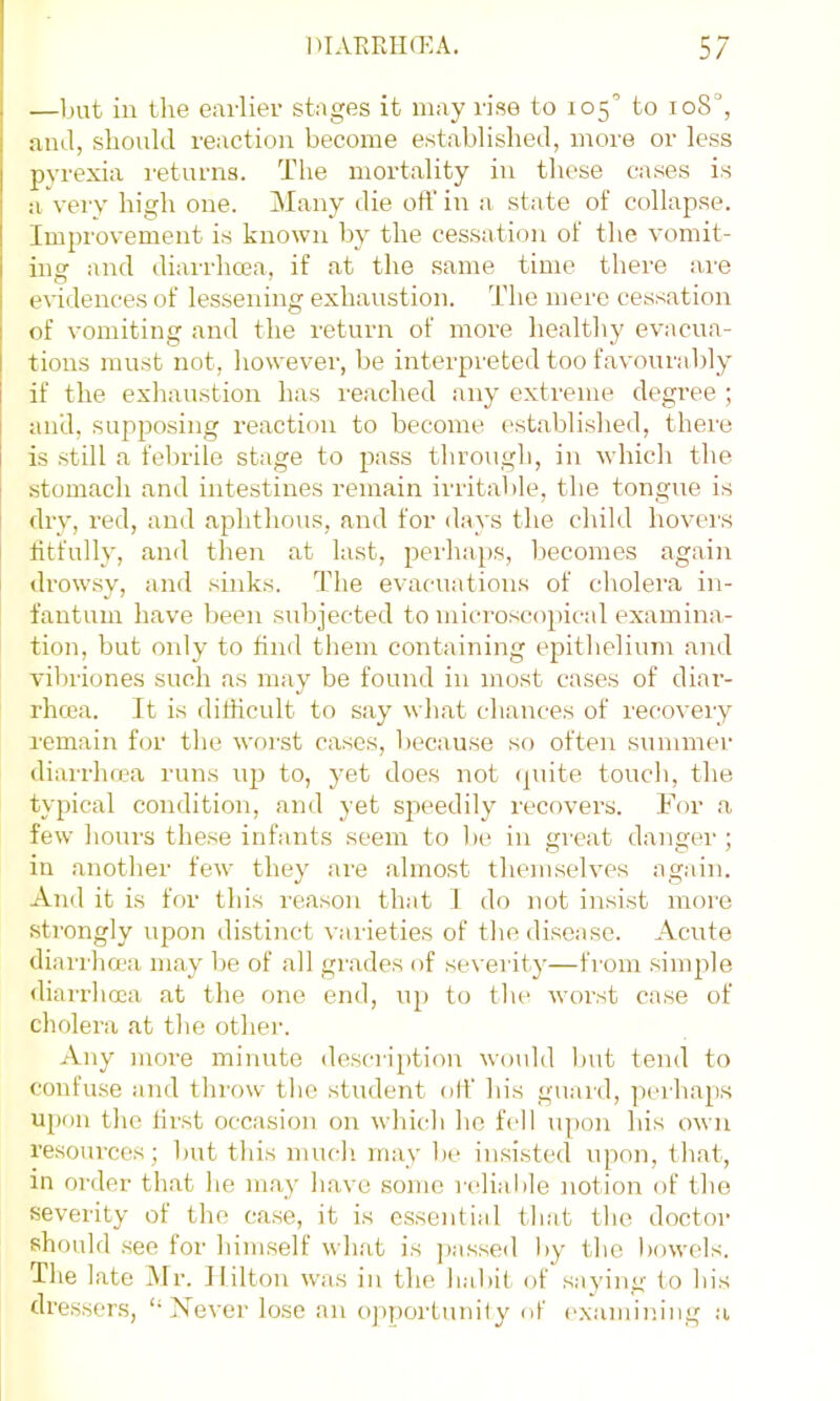 —but in the earlier stages it may rise to 105 to ioS°, and, should reaction become established, more or less pyrexia returns. The mortality in these cases is a very high one. Many die oft' in a state of collapse. Improvement is known by the cessation of tlie vomit- ing and diarrhcea, if at the same time there a,re evidences of lessening exhaustion. The mere cessation of vomiting and the return of more healthy evacua- tions must not, however, be interpreted too favourably if the exhaustion has reached any extreme degree ; and, supposing reaction to become established, there is still a felirile stage to pass through, in which the stomach and intestines remain irritable, the tongue is dry, red, and aphthous, and for days the child hovers titfully, and tlien at last, perhaps, becomes again drowsy, and sinks. The evacuations of cholei'a in- fantum have been subjected to microscopical examina- tion, but only to find them containing epitlielium and vibriones such as may be found in most cases of diar- rhcea. It is difficult to say wliat chances of recovery remain for the worst cases, because so often summei’ diarrhcea runs to, yet does not (piite toucli, the typical condition, and yet sjxeedily recovers. For a few hours the.se infants seem to l)e in great danger; in another few they are almost themselves again. And it is for this reason that I do not insist more strongly upon distinct varieties of tlie disease. Acnte diarrhoea may l)e of all grades of seveiity—from simjxle <liarrhoea at the one end, up to the worst case of cholera at the other. Any more minute de.scription would but tend to confuse and throw the student olf his guaid, perhaps upon the first occ.asion on which he fell upon his own resources; but this much, may be insisted upon, that, in order that he maj' have some rdiable notion of the severity of the ca.se, it is essential that the doctor should see for himself what is ])assed by the bowels. The late Mr. Hilton was in the habit of saying to his dressers, “ Xever lose an o])portunity of examiiu'ng a