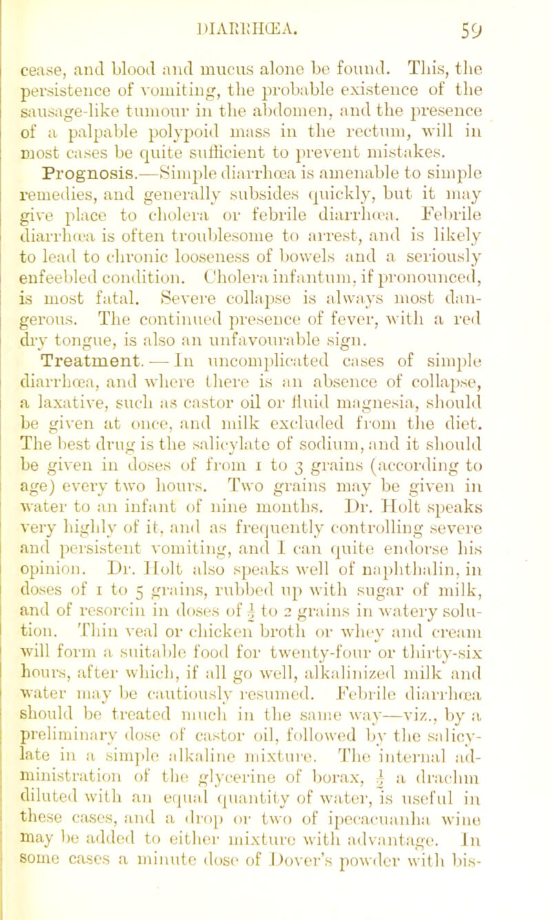 cease, and blood and mucais alone be found. This, the persistence of vomiting, the probable existence of the Siuisagedike tumour in the abdomen, and the presence of a palpable polyjjoid mass in the rectum, -will in most cases be quite sufficient to prevent mistakes. Prognosis.—Simple diarrhoea is amenable to simple remedies, and generally subsides (jiuckly, but it may give place to cholera or febrile diarrhcca. Febrile diarrluca is often troublesome to arrest, and is likely to lead to chronic looseness of bowels and a seriously enfeebled condition. Cholera infantum, if pronounced, is most fatal. Severe collapse is always most dan- gerous. The continued presence of fever, with a reil dry tongue, is also an unfavourable sign. Treatment. — In uncomplicated cases of simple diarrhoea, and where Ihei'e is an absence of collapse, .a laxative, such a.s castor oil or fluid magnesia, should be given at once, and milk excluded from the diet. The best drug is the salicylate of sodium, and it should be given in doses of from i to 3 grains (according to age) every two hours. Two grains may be given in water to an infant of nine months. Dr. Holt s))eaks very highly of it, and as frequently controlling severe and persistent ^'omiting, and 1 can (]uite endorse his opinion. Dr. Holt also speaks well of naphthalin, in doses of I to 5 grains, rubbed up with sugar of milk, and of resorcin in doses of 4 to 2 grains in wateiy solu- tion. 'riiin veal or chicken broth or whey and cream will form a suitable food for twenty-four or thii-ty-six hours, after which, if all go well, alkalinized milk and water may be cautiously resumed, h'ebrile diaii'lnca should be treated much in the same way—viz., by a preliminary dose of castor oil, followed by the salicy- I late in a simple alkaline mixture. The intenial ad- I ministration of the glycerine of borax, ~ a drachm J diluted with an ecpial (piantity of wa-tei', is useful in j these ctises, and a dro[) or two of ipecacuanha wine ! may be added to eithei- mixture with advantage. In • some cases a minute dosc' of Dover’s powder with bis-