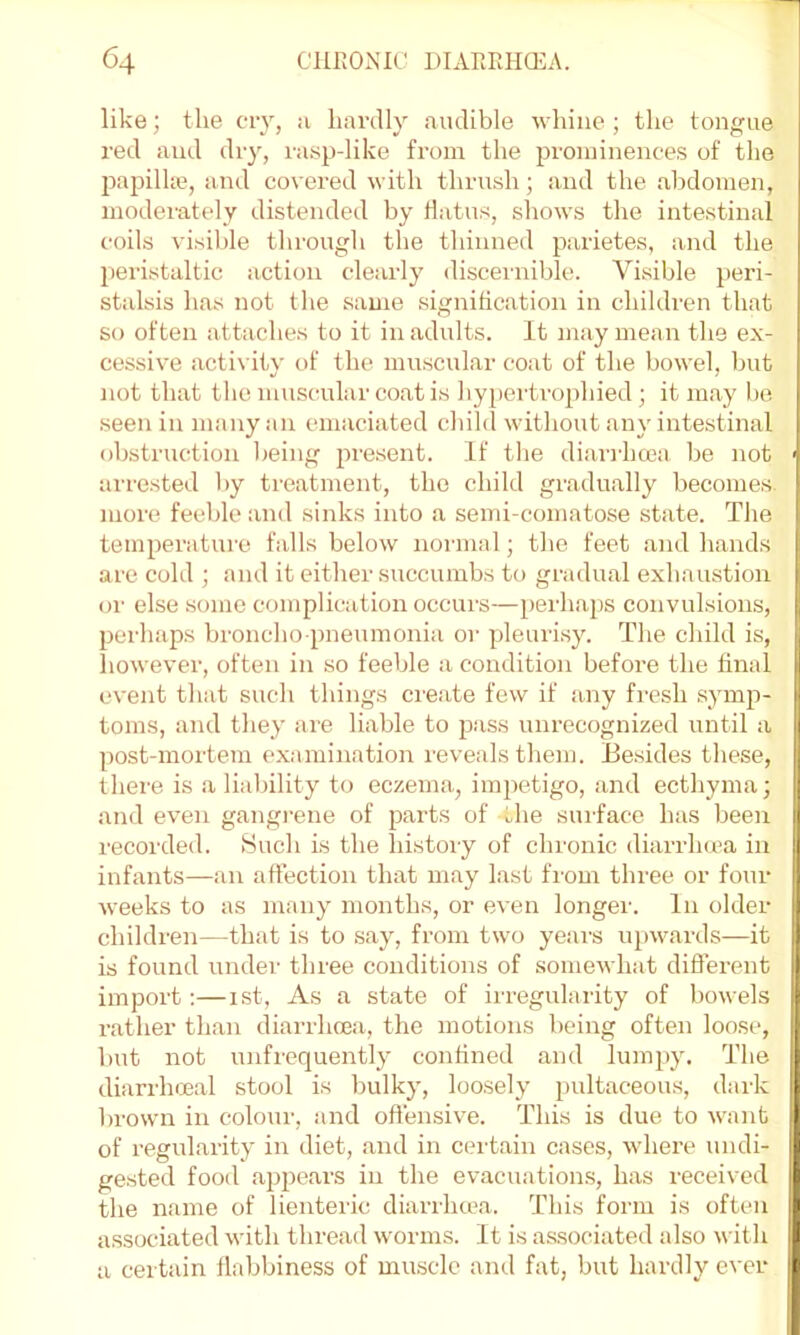 like; the cry, ;i hardly audible -whiue ; the tongue red and dry, rasp-like from the prominences of the jxapilhe, and covered with thrush; and the abdomen, moderately distended by Hatus, shows the intestinal coils visible through the thinned parietes, and the pei’istaltic action clearly discernible. Visible peri- stalsis has not the same signification in children that so often attaches to it in adults. It may mean the ex- cessive acti\ ity of the muscular coat of the bowel, but not that the muscular coat is hypei'trophied ; it may be seen in many an emaciated child without any intestinal obstruction being present. If the diari'lnjca be not ' arrested by treatment, the child gradually becomes, more feeble and sinks into a semi-comatose state. The temperature falls below normal; the feet and hands are cold ; and it either succumbs to gradual exhaustion or else some complication occurs—perhaps convulsions, perhaps broncho pneumonia or pleuri.sy. The child is, however, often in so feeble a condition before the final event that such things create few if any fresh .symp- toms, and they are liable to p.ass unrecognized until a post-mortena ex:iniination reveals them. Ee.sides these, there is a liability to eczema, impetigo, and ecthyma; and even gangi’ene of parts of the sui'face has been recorded. Such is the history of chronic diarrhcra in infants—an affection that may last from three or four weeks to as many months, or even longer. In older children—that is to say, from two years upwards—it is found under three conditions of somewhat diffei-ent import;—ist. As a state of irregularity of bowels rather than diarrhoea, the motions being often loose, but not unfrequently confined and lumpy. The diarrhmal stool is bulky, loosely pultaceous, dark brown in colour, and offensive. This is due to want of regularity in diet, and in certain cases, where undi- gested food ajjpears in the evacuations, has received the name of lienteric diarrhcea. This form is often a.ssociated with thread worms. It is associated also with U a certain flabbiness of masclc and fat, but hardly ever I