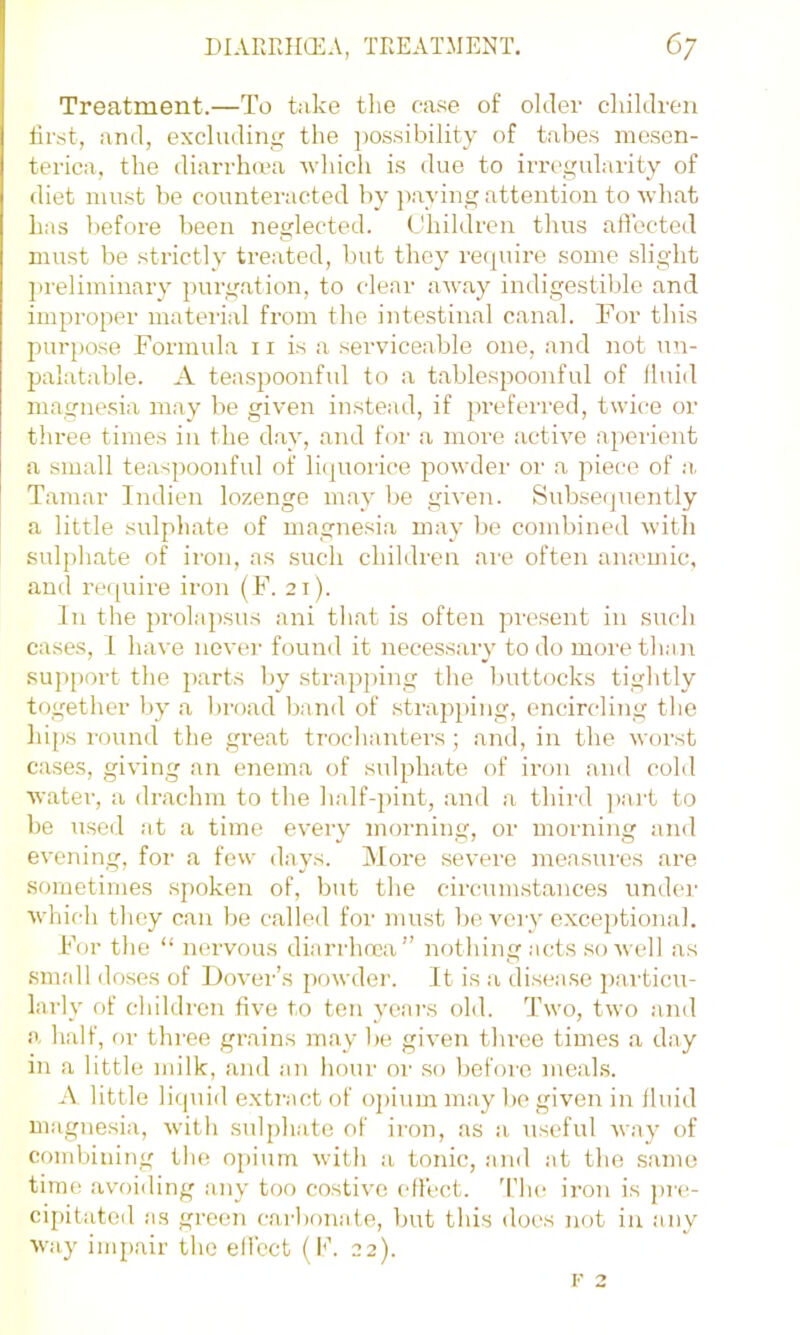 Treatment.—To take tlie ease of older cliildreii first, and, excluding the ])0ssibility of tabes mesen- terica, the diarrha'a which is due to irregularity of diet must be counteracted by ]iaying attention to what has before been neglected. Children thus aflected must be strictly treated, but they re([uire some slight ]>reliminary jmrgation, to clear away indigestible and improper material from the intestinal canal. For this purpose Formula ii is a serviceable one, and not un- palatable. A teaspoonful to a tablespoonful of lluid magne.sia may be given instead, if pi’eferred, twice or three times in the d.ay, and for a more active aperient a small teaspoonful of liquorice powder or a ])iece of ;r Tamar Indien lozenge may be given. Subsecjnently a little sulphate of magnesia may be combined with sulphate of iron, as such children are often anamiic, and require iron (F. 21). Ill the prolapsus ani tliat is often present in such cases, 1 have never found it necessary to do more than sup[)ort the parts liy strapping the buttocks tightly together by a lu'oad b.ind of .strapping, encircling the hips round the great trochanters; and, in the worst cases, giving an enema of sulphate of iron and cold water, a drachm to the half-pint, and a third ])art to be used at a time every morning, or morning and evening, foi' a few days. jMore severe measures are sometimes spoken of, but the circumstances under which they can be called for must be very excejitional. For tlie “ nervous diarrhnca’’ nothing acts so well as small doses of Dover’s powder. It is a disease particu- larly of children five to ten years old. Two, two and a half, or three grains may lie given tliree times a day in a little milk, and an liour oi' so liefoi'O meals. A little liquid extract of opium may be given in lluid magnesia, with sulphate of iron, as a useful way of combining the opium with a tonic, and at the .same time avoiding any too costive effect. 'I’lu^ iron is pre- cipitated as green carbonate, but this does not in any way impair the ellcct (I*’. 22).