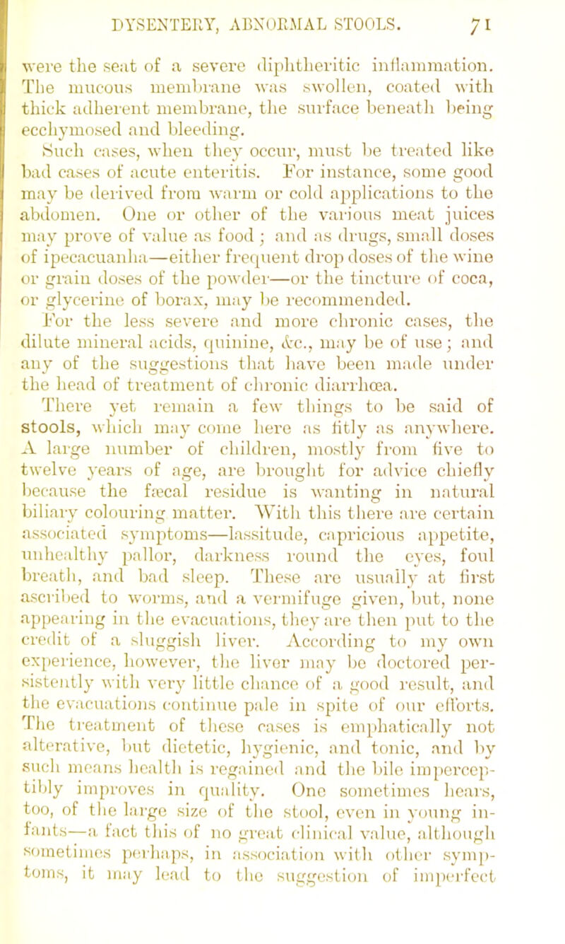 were the sent of a, severe di^ihtlieritic inflammation. The mucous memhrane was swollen, coated with thick adheient membrane, the suiface beneatli being ecchymo.sed and bleeding. Such cases, when they occur, must be treated like bad cases of acute enteritis. For instance, some good may be derived from warm or cold applications to the abdomen. One or other of the various meat juices may prove of value as food ; and as drugs, small do.ses of ipecacuanha—either frequent drop doses of the wine or grain do.ses of the powdei'—or the tincture of coca, or glycerine of borax, may be recommended. For the less severe and more clironic cases, the dilute mineral acids, quinine, Ac., may be of u.se; and any of the suggestions that have been made under the head of treatment of chronic diarrhcea. There yet remain a few things to be said of stools, which may come here as fitly as anywhere. A large number of children, mo.stly from five to twelve years of age, are brought for advice chiefly because the frecal residue is wanting in natural biliary colouring matter. With this there are certain associated symptoms—lassitude, capricious appetite, unhealthy pallor, darkne.ss I'ound the eyes, foul breath, and bad sleep. These are usually at fii'st ascribed to worms, aTul a vermifuge given, but, none .appearing in the evacuations, they are then put to the credit of a sluggish liver. According to my own expei’ience, however, the liver may Ijo doctored per- sistently with very little chance of a good result, and the evacuations continue pale in spite of our efforts. The treatment of these cases is emphatically not alterative, but dietetic, hygienic, and tonic, and by such moans health is regained and tlie bile impercep- tibly improves in quality. One sometimes hears, too, of the large size of the stool, even in young in- fants—<a tact this of no great clinical value, although sometimes jierha.ps, in association with other symp- toms, it may le.ad to the suggestion of imperfect