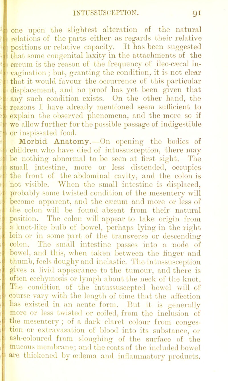 one upon the slightest alterntion of the natural relations of the parts either as regaixls their relative positions or relative capacity. It has been suggested that some congenital laxity in the attachments of the caecum is the reason of the frequency of ileo-caecal in- vagination ; hut, granting the condition, it is not clear that it would favour the occurrence of thi.s particular displacement, and no proof has yet been given that any such condition exists. On the other hand, the reasons I have already mentioned seem sufficient to explain the observed phenomena, and the moi'e so if we allow further for the possible passage of indigestible or inspissated food. Morbid Anatomy.—On opening the bodies of children who have died of intussusception, there may be nothing abnormal to be seen at first sight. The small intestine, moi’C or less distended, occupies the front of the abdominal cavity, and the colon is not visible. When the small intestine is displaced, probably some twisted condition of the mesentery will become apj^aient, and the ca’cum and more or less of the colon will be found absent fi'om their natural position. The colon will appear to take origin from a knot like bulb of bowel, perhaps lying in the light loin or in some part of the transverse or descending colon. The small intestine passes into a node of bowel, and this, when taken between the finger and thumb, feels doughy and inelastic. The intussusception gives a livid appearance to the tumour, and there is often ecchymosis or lymph about the neck of the knot. The condition of the intussusccptcd howel will of course vary with the length of time that the allection has existed in an acut(! form. Hut it is generally more or less twisted or coiled, from the inclusion of the mesentci'y; ol a dark claret coloui' from conges- tion or extravasation of blofxl into its substance, or ash-colourcd from sloughing of the surface of the mucous membi’ane; and the coats of the include<l bowel are thickened by tedema and inllamiuatoi'y pi’oducts.