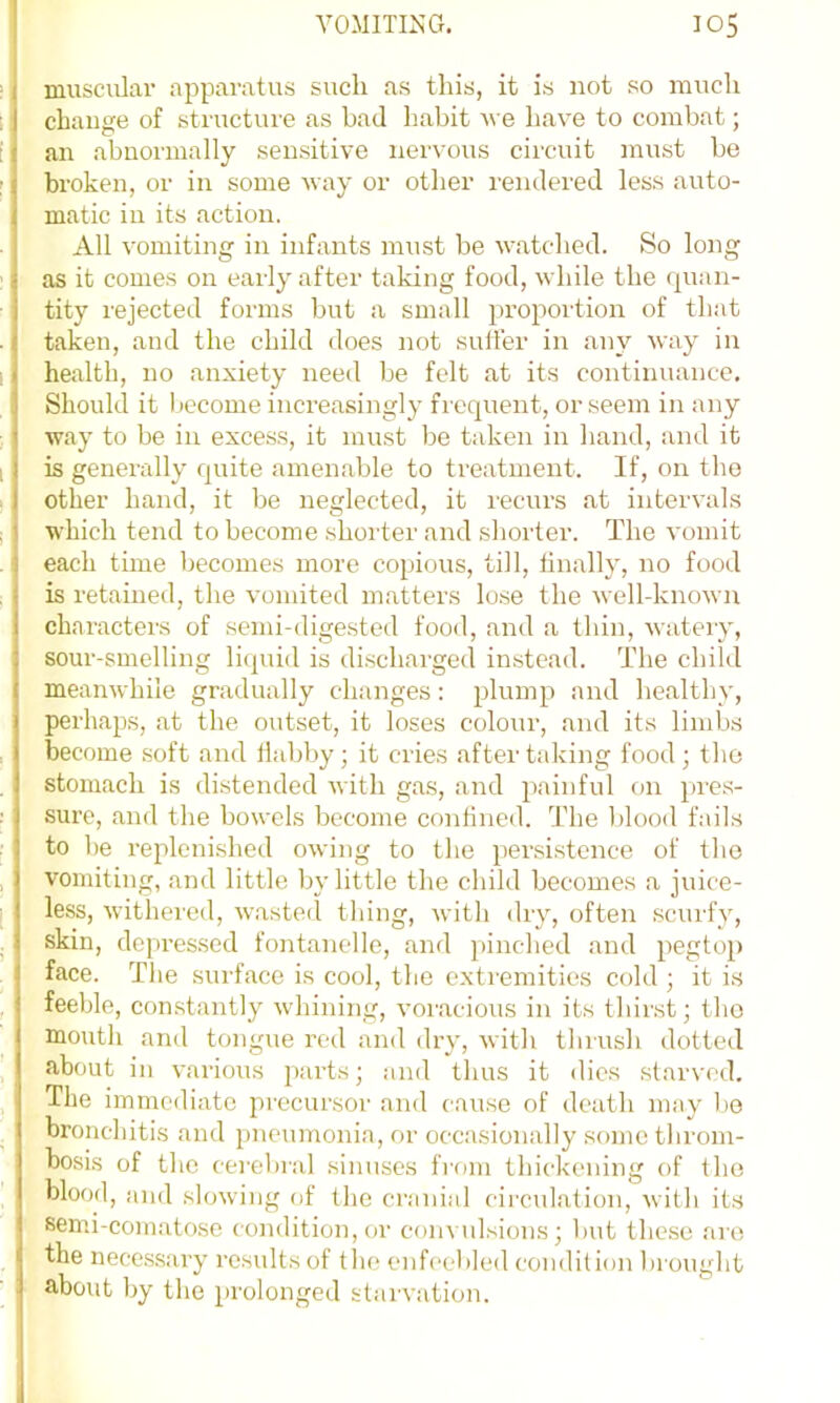 muscular apparatus such as this, it is not so much change of sti-ucture as bad habit u e have to combat; an abnormally sensitive nervous circuit inust be broken, or in some way or other rendered less auto- matic in its action. All vomiting in infants must be watched. So long as it comes on early after taking food, while the (juan- tity rejected forms but a small proportion of that taken, and the child does not suifer in any way in health, no anxiety need )je felt at its continuance. Should it become increasingly fiequent, or seem in any way to be in excess, it must be taken in hand, and it is generally quite amenable to treatment. If, on the other hand, it be neglected, it recurs at intervals which tend to become shorter and shorter. The vomit each time becomes more copious, till, finally, no food is retained, the vomited matters lose the well-known characters of semi-digested food, and a thin, watery, sour-smelling litpud is discharged instead. The child meanwhile gradually changes: plump and healthy, perhaps, at the outset, it loses colour, and its limbs become soft and Habby; it cries after taking food ; the stomach is distended with gas, and painful on pres- sure, and the bowels become confined. The blood fails to be replenished owing to the persistence of the vomiting, and little by little the child becomes a juice- less, withered, waste(l thing, with dry, often scurfy, skin, depressed fontanelle, and }>inched and pegtop face. The surface is cool, the extremities cold ; it is feeble, con.stantly whining, voracious in its thirst; the mouth and tongue red and dry, witli tliiush dotted about in various parts; and thus it dies starved. The immediate precursor and ca^ise of death may 1)0 bronchitis and pneumonia, or occasionally some throm- bosis of the cerelnal sinuses from thickening of the blood, and slowing of the cranial circulation, with its semi-comatose condition, or convulsions; but these are the nece.ssary results of tlie enfceblcil condition brought about by the prolonged starvation.