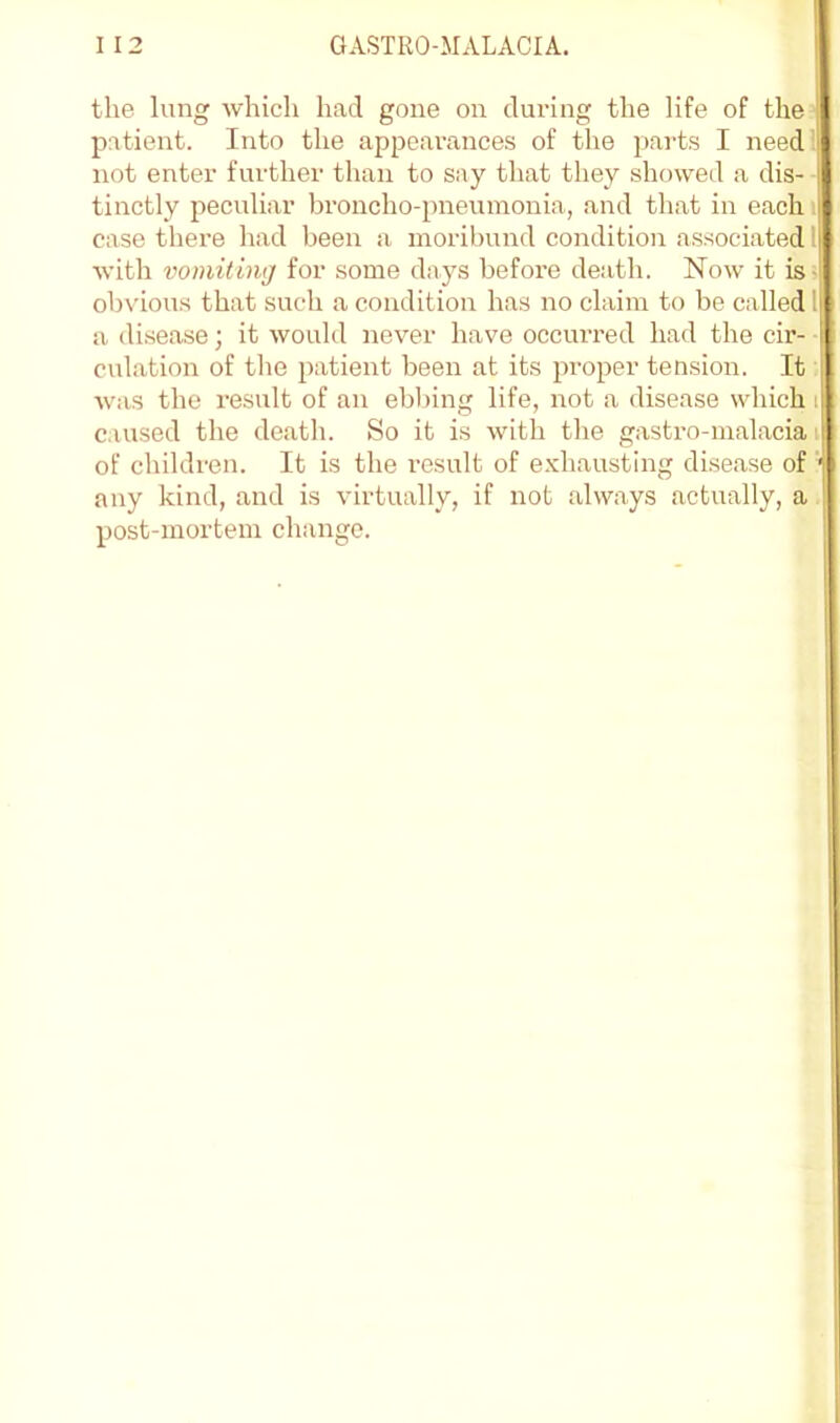 the lung which had gone on dui’ing the life of the patient. Into the appearances of the parts I need! not enter further than to say that they showed a dis- tinctly peculiar broncho-pneumonia, and that in each i case there had been a moribund condition associated I with voiniting for some days before death. Now it is- obvious that such a condition has no claim to be called! a di.sease; it would never have occurred had the cir- ■ culation of the patient been at its proper tension. It Avas the result of an ebbing life, not a disease which i caused the death. So it is with the gastro-malacia i of children. It is the result of e.vhausting disease of ’ any kind, and is virtually, if not always actually, a post-mortem change.