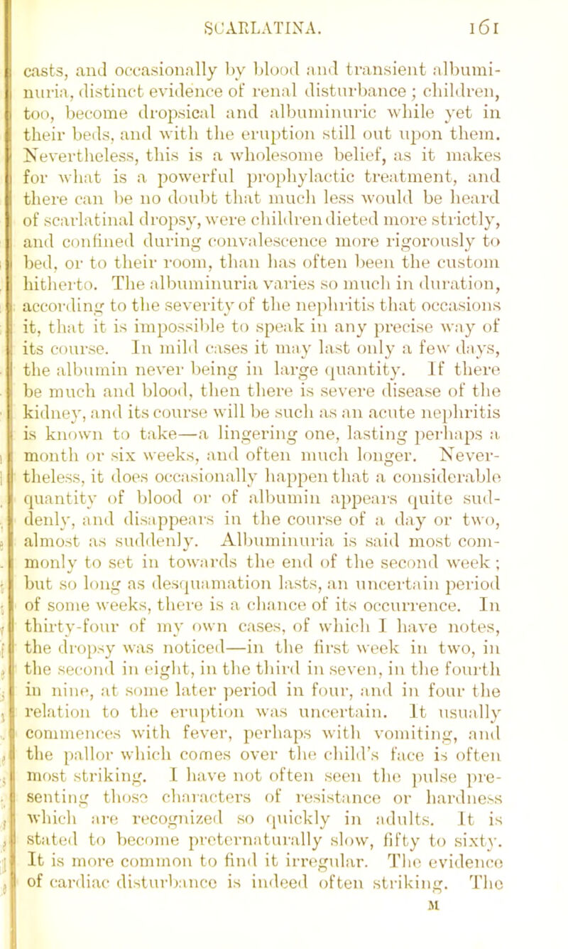 casts, and occasionally l)y blood and transient albumi- nuria, distinct evidence of renal disturbance ; obildren, too, become dropsical and albuminuric while yet in their beds, and with the cru])tion still out upon them. Nevertheless, this is a wholesome belief, as it makes for what is a powerful prophylactic treatment, and there can be no doubt that much le.ss would be heard of scarlatinal droj^sy, were children dieted more strictly, and confined during convalescence more rigorously to bed, or to their i-oom, than has often l)een the custom hitherto. Tlie albuminiu'ia varies so much in duration, . according to the severity of the nephritis that occasions it, that it is impossible to speak in any precise way of its course. In mild cases it may last only a few days, the albumin never being in large <piantity. If there be much and blood, then there is severe disease of the kidney, and its course will be such as an acute nephritis is known to take—a lingering one, lasting perhaps :i, month or six weeks, and often much longer. Never- theless, it does occasionally happen that a consider.ablo ■ cjuantity of blood or of albumin appears (piite sud- denly, and disappears in the course of a, day or two, almost as suddenly. Albuminuria is said most com- monly to set in towards the end of the second week; but so long as desipianiation lasts, an uncertain 2)eriod ; ' of some weeks, there is a chance of its occurrence. In ,• thirty-four of my own cases, of which I have notes, f the dro2)sy was noticed—in the first week in two, in j the second in eight, in the third in seven, in the fourth j in nine, at some later period in four, and in four the , relation to the eruption was uncertain. It usu.ally , commences with fever, perhaps with vomiting, and , the pallor which comes over the child’s face is often ,j most striking. I have not often seen the jml.se pre- senting tho.so characters of resistance or hardness j which are recognized so fpiickly in adults. It is ) stated to become 2)retcrnaturally slow, fifty to sixtv. It is more common to find it irregular. The evidence of cardiac disturbance is indeed often striking. The Jt