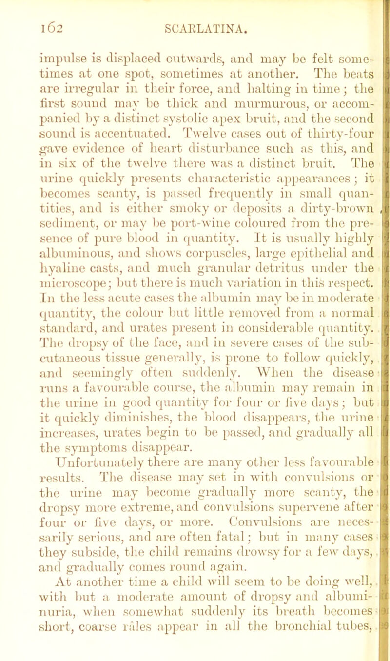 impulse is displaced outwai-ds, and may be felt some- times at one spot, sometimes at another. The beats are irregular in their force, and halting in time; the first sound may be thick and murmurous, or accom- panied by a distinct sj^stolic apex bruit, and the second sound is accentuated. Tw elve cases out of thirty-four gave evidence of heart disturbance such as this, and in six of the tw elve there was a distinct bruit. The urine rpiickly presents characteristic appearances; it becomes scanty, is passed frecpiently in small quan- tities, and is either smoky oi- deposits a. dirty-browii sediment, or may be port-wine coloured from tbe pre- sence of pure blood in (piantity. It is \isually highly albuminous, and shows corpuscles, large epithelial and hyaline casts, and much granular detritus under the microscope; Imt there is much variation in this respect. In the less acute cases the albumin may be in moderate (juantity, the colour Imt little removed from a noianal standard, and urates pi'esent in considerable quantity. The dropsy of the face, and in severe cases of the sub- cmtaneous tissue generally, is prone to follow quickly, and seemingly often suddenly. When the disease runs a favourable course, the albumin may remain in the urine in good quantity for four or five days; but it quickly diminishes, the blood disappears, the xirine increases, urates begin to be passed, and gradually all the symptoms disappear. Unfortunately there are many other less favourable results. The disea.se may set in with convulsions or the urine may become gradually more scanty, the dropsy more extreme, and convulsions supervene after four or five (lavs, or more, (.'onvulsions are nece.s- sarily serious, and are often fatal; but in many cases they subside, the child remains drow.sy for a few- days, and gradually comes round again. At another time a child wall seem to be doing well, with but a moderate amount of drop.sy and albumi- nuria, wben .someW'hat suddenly its breatb becomes short, coar.se rales appear in all the bronchial tubes.