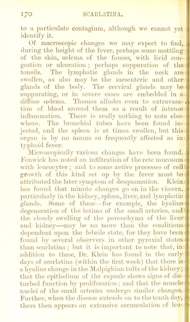 to a particulate contagiuni, altliough we cannot yet identify it. Of macroscopic changes we may expect to find,, during the height of the fever, perliap.s some mottling: of tlie skin, cedema of the fauces, with livid con-- gestiou or ulcemtion; pei'haps su])puration of the' tonsils. The lymphatic glands in the neck are ■ swollen, as also may be the mesenteric and other glands of the body. The cervical glands may be- suppurating, or in severe cases are embedded in a. diffuse (jodema. Thomas alludes even to extravasa-, tion of blood around them as a result of intense* inflammation. There is I'eally nothing to note else-- where. The bronchial tul)es have been found in-- jectcd, and the spleen is at times swollen, but this^ organ is by no means so frequently affected as ini typhoid fever. Alicroscopically various changes have been found.. Fenwick has noted an infiltration of therete mucosumi with leucocytes; and to some active processes of cell! growtli of this kind set up by the fever must be' attributed the later symptom of desquamation. Kleini has found that minute changes go on in the viscera, ^ particularly in the kidney, spleen, liver, and lymphatic I glands. Home of these—for examjile, the hyaline’[3 degeneration of the intima, of the small arteries, andl the cloudy swelling of the iiarenchyma of the liven and kidney—may be no moi-e than the conditions- dependeiit upon the fel^rile state, for they have beeiii found by several observers in otlier pyrexial states- than scarlatina; but it is imirortant to note that, in addition to these. Dr. Klein has found in the early ^ days of scai-latina (within the first week) that there is- a hyaline change in the Maljiighian tufts of the kidney; that the epithelium of the capsule sliows signs of dis- turbed function by [iroliferation; and that the muscle nuclei of the small artei'ies undergo similar changes. Further, when the disease extends on to the tenth day, there then appears an extensive accumulation of leu-