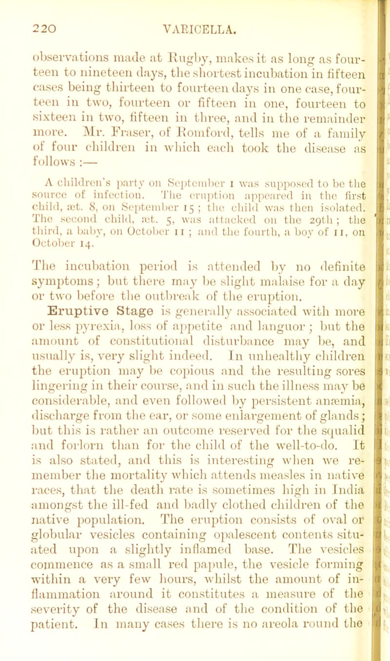 obsevviitions made at l\ug))y, makes it as long as four- teen to nineteen days, the shortest incubation in fifteen cases being thirteen to fourteen days in one case, four- teen in two, fourteen or fifteen in one, fourteen to sixteen in two, fifteen in tliree, and in tlie remainder more. Mr. Fraser, of Piomfon], tells me of a family of four cliildren in which each took the disease as follows :— A children's party on Seplcmlicr i was supposcxl to be the source of infection. 'I'he eruption appeared in the, lir.st child, :ct. S, on Septcinher 15; the child wa.s then isolated. The second child, ict. 5, wa.s attackiHl on the 29th; the third, a baby, on October ii ; and the fourth, a boy of ii, on October 14. Tlie ineuliation period is attended by no definite symptoms; but there may be slight malaise for a day or two before tlie outlireak of the eruption. Eruptive Stage is generally associated with more or le.ss pyrexia, loss of apjietite and languor; but the amount of constitutional disturbance may be, and usually is, very slight indeed. In unhealthy children the enqotion may be co})ious and the resulting sores lingering in their course, and in such the ilhie.ss may be considerable, and even followed by pei'sistent amemia, di.scharge from the ear, or some enlargement of glands; Imt this is rather an outcome reserved for the squalid and forlorn than for the child of the well-to-do. It is also stated, and this is interesting when we re- member the mortality which attends measles in native races, that the death rate is sometimes high in India amongst the ill-fed and badly clothed children of the native population. The eruption consists of oval or globular vesicles containing opalescent contents situ- ated uiwn a slightly inllamed base. The vesicles commence as a small red pajiule, the vesicle forming within a very few hours, whilst the amount of in- flammation around it con.stitutes a measure of the severity of the disease and of the condition of the patient. In many cases there is no areola round the