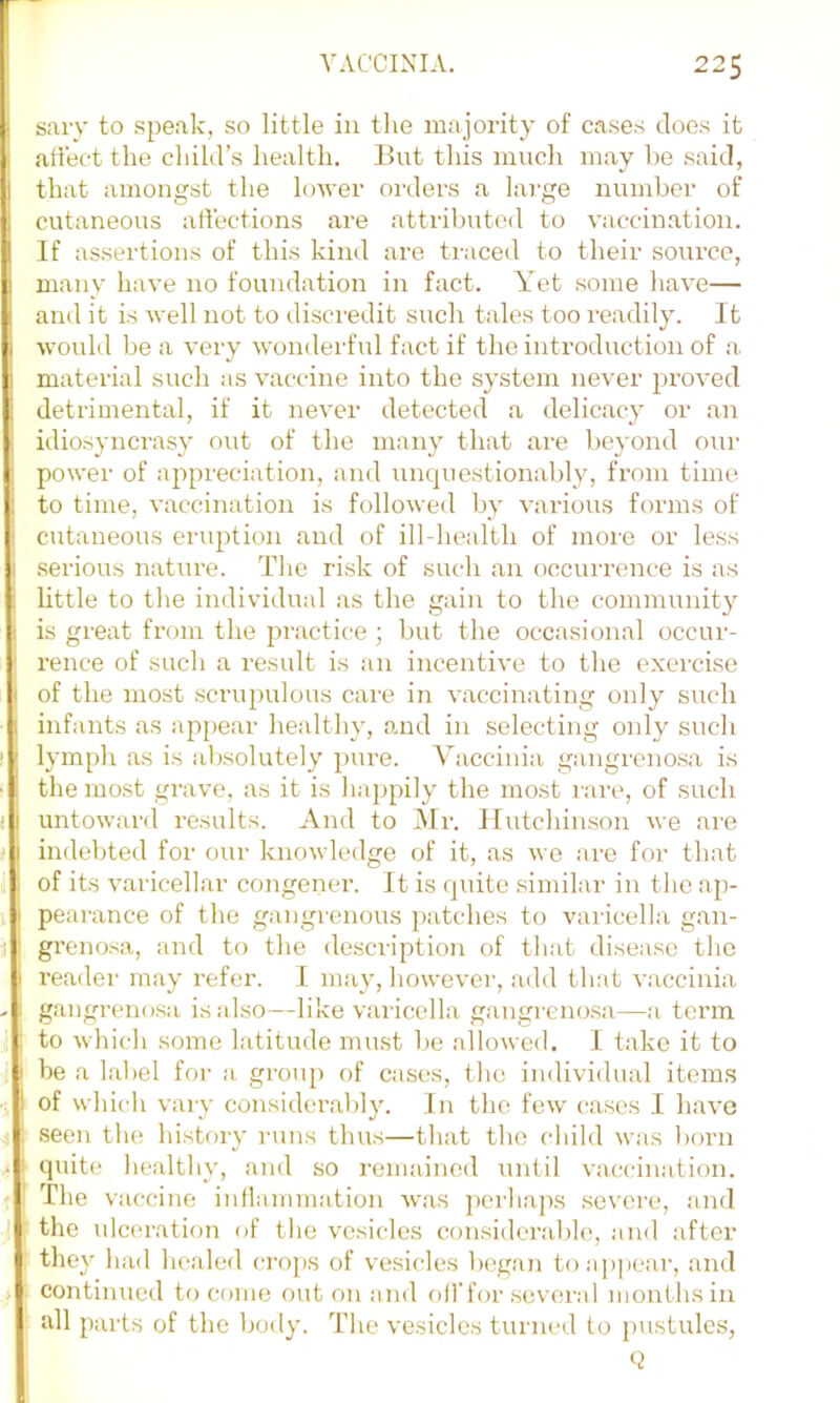 sary to spe.ak, so little in the majority of cases does it art'ect the child’s health. But this much may he said, that amongst the hnver orders a large number of cutaneous affections are attributed to vaccination. If assertions of this kind are traced to their source, many have no foundation in fact. Yet .some have— and it is well not to discredit such tales too readily. It would be a very wonderfid fact if the introduction of a. material such as vaccine into the system never proved detrimental, if it never detected a delicacy or an idiosyncrasy out of the many that are beyond our power of appreciation, and unquestionably, from time to time, vaccination is followed by various forms of cutaneous eruption and of ill-health of moi'o or less serious nature. The risk of such an occurrence is as little to the individual as the gain to the communit}’' is great from the practice ; but the occasional occur- I'ence of such a result is an incentive to the exercise of the most scrupulous care in vaccinating only such infants as appear healthy, and in selecting only such lymph as is absolutely j)ure. Vaccinia gangreno.sa is the most grave, as it is happily the most rare, of such untoward results. And to Mr. Hutchinson we are indebted for our knowledge of it, as we are for that of its varicellar congener. It is quite similar in tlic ap- pearance of the gangrenous patches to varicella gan- grenosa, and to the description of that disease the reader may refer. I may, however, add that vaccinia gangrenosa is also—like vailcella gangreno.sa—a term to which some latitude must be allowed. I take it to be a label for a group of cases, the individual items of whicli vary considerablj'. In the few cases I have seen tlm histoiy runs thus—that the cliild was born quitt! healthv, and so remained until vaccination. The vac cine inllainmation was pei-haps severe, and the ulceration of the vesicles consider!il)le, and after they had healed crops of vesicles began toa])pear, and continued to come out on and oil'for several months in all parts of the body. The vesicles turned to jmstules,