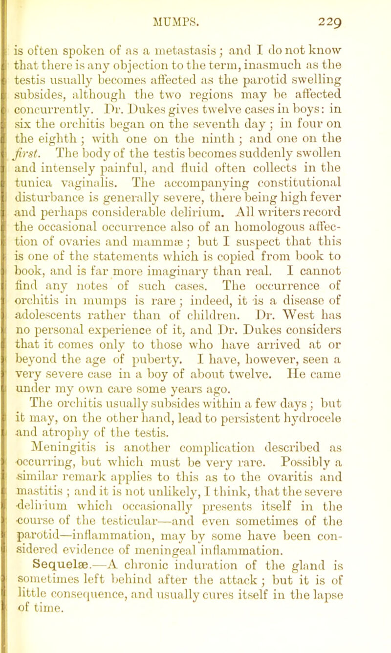 is often spoken of as a metastasis ; and I do not know that there is any objection to the term, inasmuch as the testis usually becomes affected as the parotid swelling subsides, although the two regions may be affected concurrently. Dr. Dukes gives twelve cases in boys: in six the orchitis began on the seventh day ; in four on the eighth ; with one on the ninth ; and one on the Ji'rsf. The body of the testis becomes suddenly swollen and intensely painful, and fluid often collects in the tunica vaginalis. The .accompanying constitution,al disturbance is generally severe, there being high fever and perhaps considerable delirium. All writers record the occasional occurrence .also of an homologous affec- tion of ov.aries and mainmje; but I suspect that this is one of the statements which is copied from book to book, and is far more imaginary than re.al. I cannot find any notes of such c.ases. The occurrence of orchitis in mumps is ware ; indeed, it is a dise.ase of adolescents wather than of children. Dr. West has no personal experience of it, and Dr. Dukes considers th.at it comes only to those who have .arrived at or beyond the age of p)uberty. I have, however, seen a very severe case in a boy of .about twelve. lie came under my owm care some years ago. The orchitis usually subsides within a few days; but it may, on the other hand, lead to persistent hydrocele and atrophy of the testis. Meningitis is another complication described as occurring, but which must be very rare. Possibly .a similar rem.aik applies to this as to the ovaritis and mastitis ; and it is not unlikely, 1 think, that the severe ■delirium wddcli occasionallj' presents itself in the •course of the testicular—.and even sometimes of the parotid—inflammation, may by some have been con- sidered evidence of meninge.al inflammation. Sequelae.—A chronic induration of the gland is sometimes left behind after the .attack ; but it is of little consecpience, and usually cures it.self in the lapse of time.