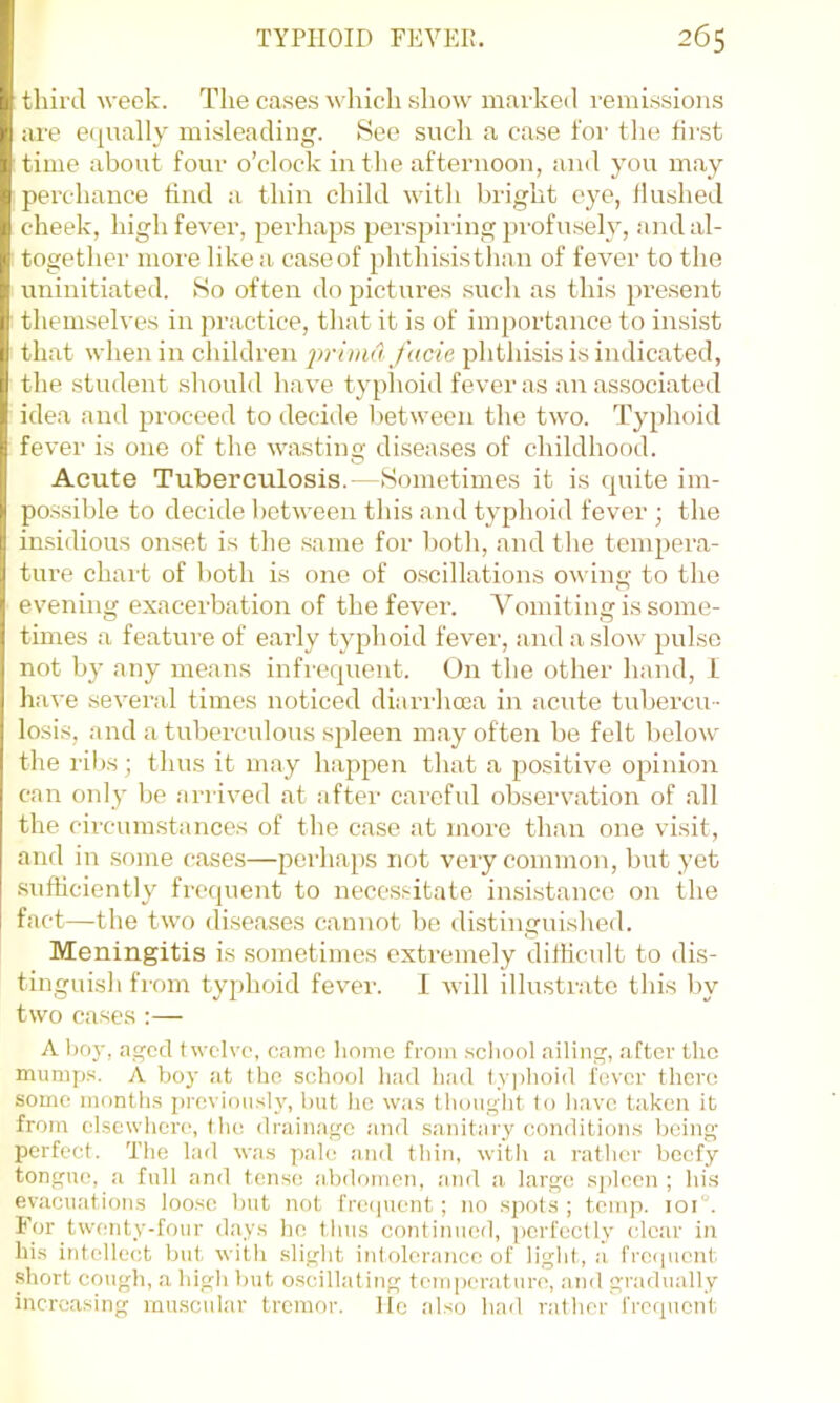 third week. The cases which show marked remissions are e(jually misleading. 8ee sucli a case for the first time abont four o’clock in tlie afternoon, and you may perchance find a thin child with bright eye, flushed cheek, high fever, perhaps perspiring profusely, a)id al- together more like a case of phthisisthan of fever to the uninitiated. So often do pictures sucli as this present themselves in practice, that it is of importance to insist that when in children y'acfe ^ihthisis is indicated, the student should have typlioid fever as an associated idea and proceed to deciile between the two. Typhoid fever is one of the wasting diseases of childhood. Acute Tuberculosis.—Sometimes it is quite im- possible to decide between this and typhoid fever ; the in.sidious onset is the .same for botli, and the tempera- ture chart of both is one of oscillations owing to the evening exacerbation of the fever. V^'orniting is some- times a feature of early typhoid fever, and a slow pulse not by any means infrequent. On the other hand, I have several times noticed diarrhoea in acute tubercu- losis, and a tuberculous spleen may often be felt beloiv the ribs; thus it may happen that a positive opinion can only be arrived at after careful observation of all the circum.stances of the case at more than one visit, and in some cases—perhaps not very common, but yet .sufficiently frequent to necessitate insistance on the fact—the two diseases cannot be distinguished. Meningitis is sometimes extremely dillicult to dis- tinguish from typhoid fevei'. 1 will illustrate this by two cases ;— A hnj-, aged twelve, camo homo from .school ailing, after the munijjs. A boy at the school had had ty])hoid fever there some month.s previously, hut he was thought lo have taken it from elsewhere, (he drainage .and sanitary conditions being perfect. The lad wa.s pale and thin, with a rather beefy tongue, a full and tense abdomen, and a, large s])lecn ; his evacuatioms loose but not frecpient ; no spots ; temp. ioi“. For tw(mty-four days he thus continued, ))orfectly clear in hi.s intellect but with slight intolerance of light, a, frei|uen(. .short cough, a high but o.scillating temperature, and gradually increasing muscular tremor, lie also had rather frequent