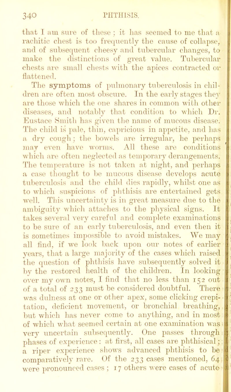 that I am sure of these ; it lias seemed to me that a rac'liitic chest is too fi'eijuently the cause of collapse, and of subserpient cheesy and tubercular changes, to make the distinctions of great value. Tubercular chests are small chests with the apices contracted or battened. The symptoms of pulmonary tuberculosis in chil- dren are often most obscure. In the early stages they are those which the one shares in common with other diseases, and notably that condition to which Dr. lOustace Smith has given the name of mucous disease, 'riie child is jiale, thin, capricious in appetite, and has a (by cough; the bowels are irregular, he peihaps may even have worms. All these are conditions which are often neglected as tempoi’aiy derangements. The temperature is not taken at night, and perhaps a case thought to be mucous disease develops acute tuberculosis and the child dies rapidly, whilst one as to which suspicions of phthisis are entertained gets well. This uncertainty is in great measure due to the ambiguity which attaches to the joliysical signs. It takes several very careful and complete examinations to be sure of an early tuberculosis, and even then it is sometimes iiu[)o.‘-sible to avoid mistakes. We may all tind, if we look back upon our notes of earlier yetu’s, that a large majority of the cases which raised the question of phthisis have subsequently .solved it by the re,stored health of the childi'en. In looking over my own notes, I find that no less than 152 out of a total of 233 must be considered doubtful. There was dulness at one or other apex, some clicking crepi- tation, deficient movement, or bronchial breathing, but wliich has never come to anything, and in most of which wh.at seemed cei’tain at one examination was; very uncertain subsequent!}'. One pas.ses through 1 phases of experience: at first, all cases are phthisical;. a riper e.xjierienco shows advanced phthisis to be comparatively rare. Of the 233 cases mentioned, 64 were pronounced cases ; 17 others were cases of acute