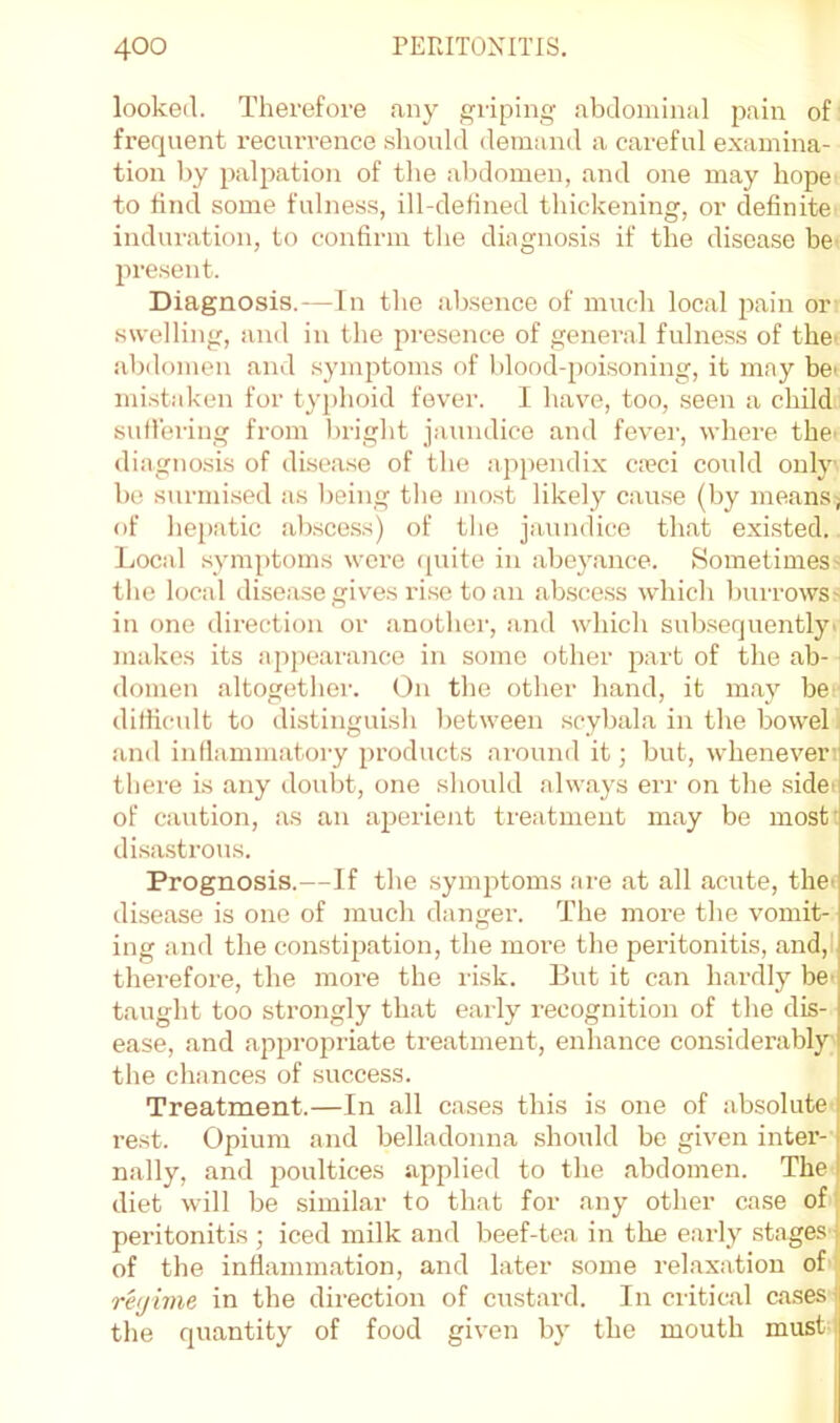 looked. Therefore any griping abdominal pain of frequent recurrence should demand a careful examina- tion by palpation of the abdomen, and one may hope to find some fulness, ill-defined thickening, or definite induration, to confirm the diagnosis if the disease be present. Diagnosis.—In the absence of much local pain or swelling, and in the presence of general fulne.ss of the’ abdomen and symptoms of blood-poisoning, it may be' mistaken for typhoid fever. I have, too, seen a child suil'ei'ing from bright jaundice and fevei’, where the' diagnosis of disease of the appendix caeci could only be surmi.sed as being the mo.st likely cau.se (by means; of hei)atic absce.ss) of the jaundice that existed. Local symptoms were (juite in abeyance. Sometimes- the local disease gives ri.se to an ab.s(!ess which burrows> in one direction or another, and which subsequently' )uakes its appearance in some other part of the ab- domen altogether. On the other hand, it may be difficult to distinguish between scybala in the bowel and inflammatory products around it; but, whenever  there is any doubt, one should always eri' on the sidet of caution, as an aperient treatment may be most' disa.strous. Prognosis.—If the symptoms are at all acute, the' disease is one of much danger. The more the vomit- ing and the con.stipation, the more the peritonitis, and,l therefore, the more the ri.sk. But it can hardly bC' taught too strongly that early recognition of the dis- ease, and appropriate treatment, enhance considerably the chances of .success. ! Treatment.—In all cases this is one of absolute i rest. Opium and belladonna should be given inter- nally, and 250ultices applied to the abdomen. The I diet will be .similar to that for any other case of- peritonitis; iced milk and beef-tea in the early stagesq of the inflammation, and later some i-elaxation of _ regime in the direction of custard. In critical cases ( the quantity of food given by the mouth must i