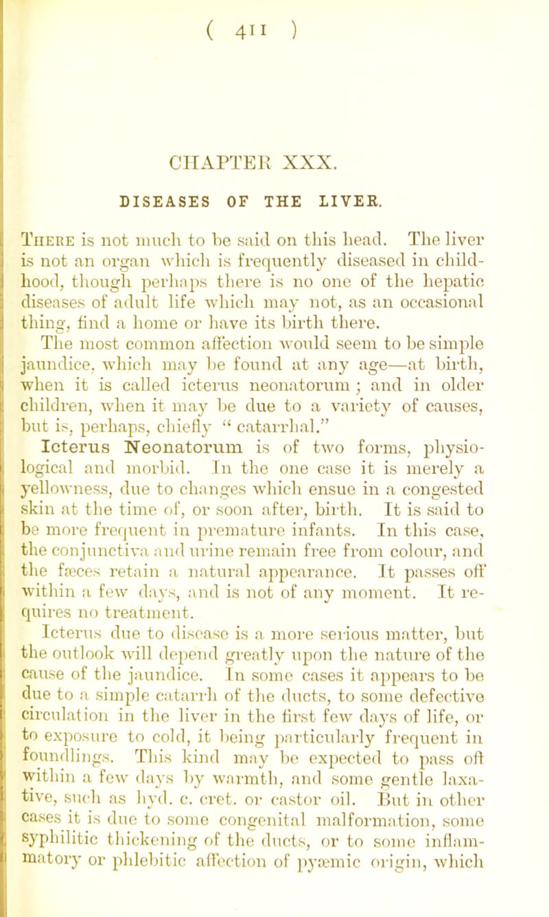 CHAPTER XXX. DISEASES OF THE LIVER. There is not nmcli to be said on this head. The liver is not an organ which is frequently diseased in child- hood, though perhajis there i.s no one of the hepatic, diseases of adult life which may not, as an occasional thing, find a home or have its birth there. The most common affection would seem to be simple jaundice, which may be found at any age—at birth, when it is called icterus neonatorum ; and in older children, when it may be due to a variety of causes, but is, perhaps, chiefly “ catarrhal.” Icterus Neonatorum is of two forms, physio- logical and morbid. In the one case it is merely a yellowness, due to changes which ensue in a congested skin at the time of, or soon after, birth. It is said to be more frequent in premature infants. In this case, the conjunctiva and urine remain free from colour, and the fa?ces retain a natural appearance. It passes off within a few days, and is not of any moment. It re- quires no treatment. Icterus due to disease is a more serious matter, but the outlook will depend greatly upon the nature of the cause of the jaundice. In some cases it appears to be due to a simple catarrh of the ducts, to some defective circulation in the liv'cr in the first few days of life, or to exqiosure to cold, it being jiarticularly frequent in foundlings. This kind may be exjiected to pass oft within a few days by warmth, and some gentle laxa- tive, such as hyd. c. (Tct. or ca.stor oil. But in other ca.ses it is due to some congenital malformation, some syphilitic thickening of the ducts, or to some inflam- matory or phlebitic aflbction of ))ya;mic origin, which