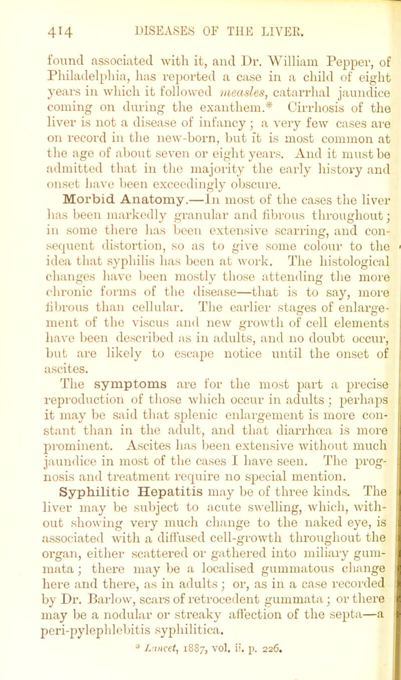 found associated with it, and Dr. William Pepper, of Philadelphia, has reported a case in a child of eight years in which it followed measles, catarrhal jaundice coming on during the exauthem.* Cirrhosis of the liver is not a disease of infancy; a very few cases are on record in the new-born, but ft is most common at the age of about seven or eight years. And it must be admitted that in the majority the early history and onset have been exceedingly obscure. Morbid Anatomy.—In most of the cases the liver has been markedly granular and fibrous throughout; in some there has been extensive scarring, and con- secjuent distortion, so as to give some colour to the > idea that syphilis has been at work. The histological changes have been mostly those attending the more chronic forms of the disease—that is to say, more fibrous than cellular. The earlier stages of enlarge- ment of the viscus and new growth of cell elements have been described as in adults, and no doubt occur, but are likely to escape notice until the onset of ascites. The symptoms are for the most part a precise reproduction of those Avhich occur in adults ; perhaps it may be said that splenic enlargement is more con- stant than in the adult, and that diarrhcea is more prominent. Ascites has been extensive without much jaundice in most of the cases I have seen. The prog- nosis and treatment require no special mention. Syphilitic Hepatitis may be of three kinds. The liver may be subject to acute swelling, which, with- out showing very much change to the naked eye, is associated with a diffused cell-growth throughout the organ, eithei’ scattered oi' gathered into miliary gum- inata; there may be a localised gummatous change here and there, as in adults; or, as in a case recorded by Dr. Bai-low, scars of I'etrocedent gummata; or there may be a nodular or streaky affection of the septa—a peri-pylephlebitis syphilitica. j L'liicct, 1887, vol, ii. p. 226. 1