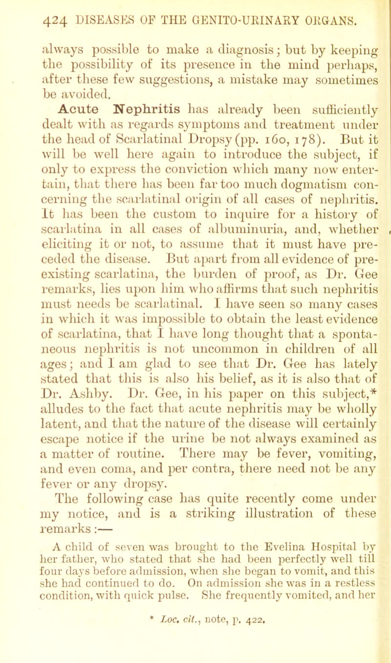 always possible to make a diagnosis; but by keeping the jiossibility of its presence in the mind perhaps, after these few suggestions, a mistake may sometimes be avoided. Acute Nephritis has already been sufficiently dealt with as I'egards symptoms and treatment under the head of Scarlatinal Dropsy (pp. i6o, 178). But it will be well here again to introduce the subject, if only to express tlie conviction wliich many now enter- tain, that there has been far too much dogmatism con- cerning the scarlatinal origin of all cases of nephritis. It has been the custom to incjuire for a history of scarlatina in all cases of albuminuria, and, whether , eliciting it or not, to assume that it must have pre- ceded the disease. But apart from all evidence of pre- existing scarlatina, the burden of jjroof, as Dr. Gee remarks, lies upon him who affirms that such nephritis must needs be scarlatinal. I have seen so many cases in which it was impossible to obtain the least evidence of scarlatina, that I have long thought that a sponta- neous nephritis is not uncommon in children of all ages; and I am glad to see that Dr. Gee has lately stated that this is also his belief, as it is also that of Dr. Asldiy. Dr. Gee, in his paper on this subject,* alludes to the fact that acute nephritis may be wholly latent, and that the nature of the disease will certainly escape notice if the urine be not always examined as a matter of routine. There may be fever, vomiting, and even coma, and per contra, there need not be any fevei' or any dropsy. The following case has quite recently come under my notice, and is a .striking illustration of these i-emarks:— A child of seven was brought to the Evelina Hospital by her father, who stated that she had been perfectly well till four days before admission, when she began to vomit, and this she had continued to do. On admission she was in a restless condition, with quick pulse. She frequently vomited, and her Loc, ciL, note, p. 422.